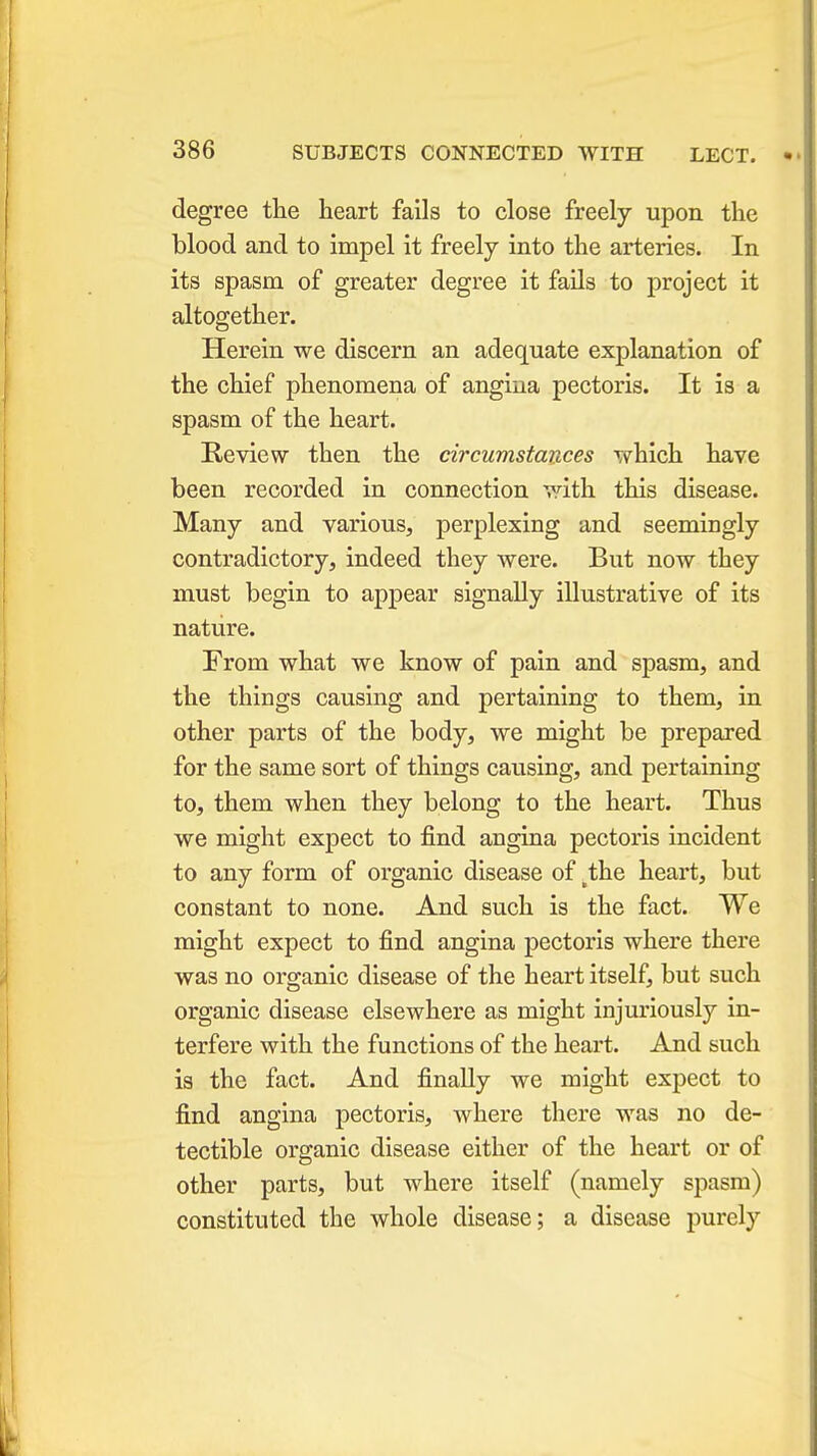 degree the heart fails to close freely upon the blood and to impel it freely into the arteries. In its spasm of greater degree it fails to project it altogether. Herein we discern an adequate explanation of the chief phenomena of angina pectoris. It is a spasm of the heart. Review then the circumstances which have been recorded in connection with this disease. Many and various, perplexing and seemingly contradictory, indeed they were. But now they must begin to appear signally illustrative of its nature. From what we know of pain and spasm, and the things causing and pertaining to them, in other parts of the body, we might be prepared for the same sort of things causing, and pertaining to, them when they belong to the heart. Thus we might expect to find angina pectoris incident to any form of organic disease of tthe heart, but constant to none. And such is the fact. We might expect to find angina pectoris where there was no organic disease of the heart itself, but such organic disease elsewhere as might injuriously in- terfere with the functions of the heart. And such is the fact. And finally we might expect to find angina pectoris, where there was no de- tectible organic disease either of the heart or of other parts, but where itself (namely spasm) constituted the whole disease; a disease purely