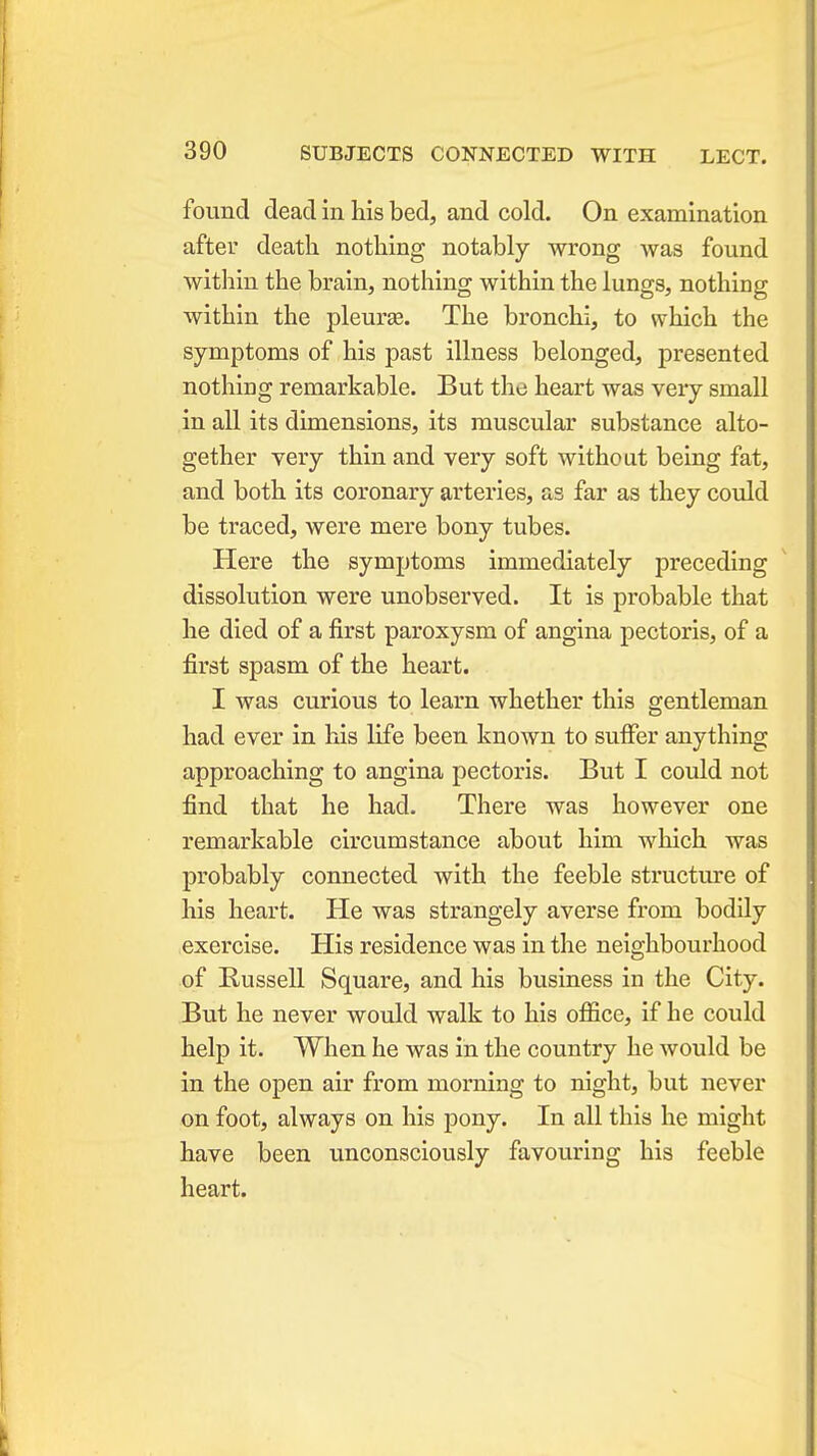 found dead in his bed, and cold. On examination after death nothing notably wrong Avas found within the brain, nothing within the lungs, nothing within the pleurse. The bronchi, to which the symptoms of his past illness belonged, presented nothing remarkable. But the heart was very small in all its dimensions, its muscular substance alto- gether very thin and very soft without being fat, and both its coronary arteries, as far as they could be traced, were mere bony tubes. Here the symptoms immediately preceding dissolution were unobserved. It is probable that he died of a first paroxysm of angina pectoris, of a first spasm of the heart. I was curious to learn whether this gentleman had ever in his life been known to suffer anything approaching to angina pectoris. But I could not find that he had. There was however one remarkable circumstance about him which was probably connected with the feeble structure of his heart. He was strangely averse from bodily exercise. His residence was in the neighbourhood of Russell Square, and his business in the City. But he never would walk to his office, if he could help it. When he was in the country he would be in the open air from morning to night, but never on foot, always on his pony. In all this he might have been unconsciously favouring his feeble heart.