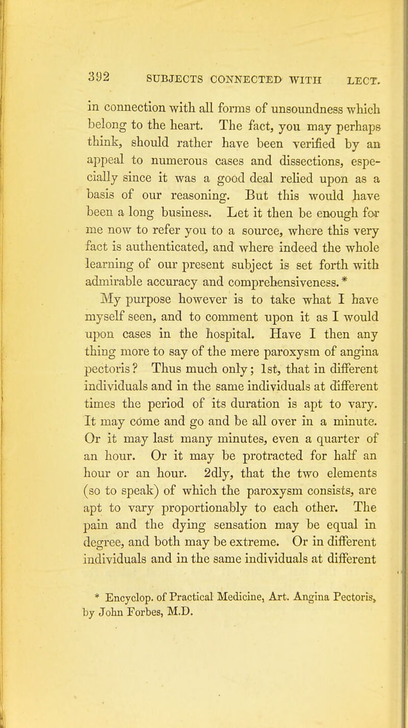 in connection with all forms of unsoundness which belong to the heart. The fact, you may perhaps think, should rather have been verified by an appeal to numerous cases and dissections, espe- cially since it was a good deal relied upon as a basis of our reasoning. But this would have been a long business. Let it then be enough for me now to refer you to a source, where this very fact is authenticated, and where indeed the whole learning of our present subject is set forth with admirable accuracy and comprehensiveness. * My purpose however is to take what I have myself seen, and to comment upon it as I would upon cases in the hospital. Have I then any thing more to say of the mere paroxysm of angina pectoris? Thus much only; 1st, that in different individuals and in the same individuals at different times the period of its duration is apt to vary. It may come and go and be all over in a minute. Or it may last many minutes, even a quarter of an hour. Or it may be protracted for half an hour or an hour. 2dly, that the two elements (so to speak) of which the paroxysm consists, are apt to vary proportionably to each other. The pain and the dying sensation may be equal in degree, and both may be extreme. Or in different individuals and in the same individuals at different * Encyclop. of Practical Medicine, Art. Angina Pectoris, by John Forbes, M.D.