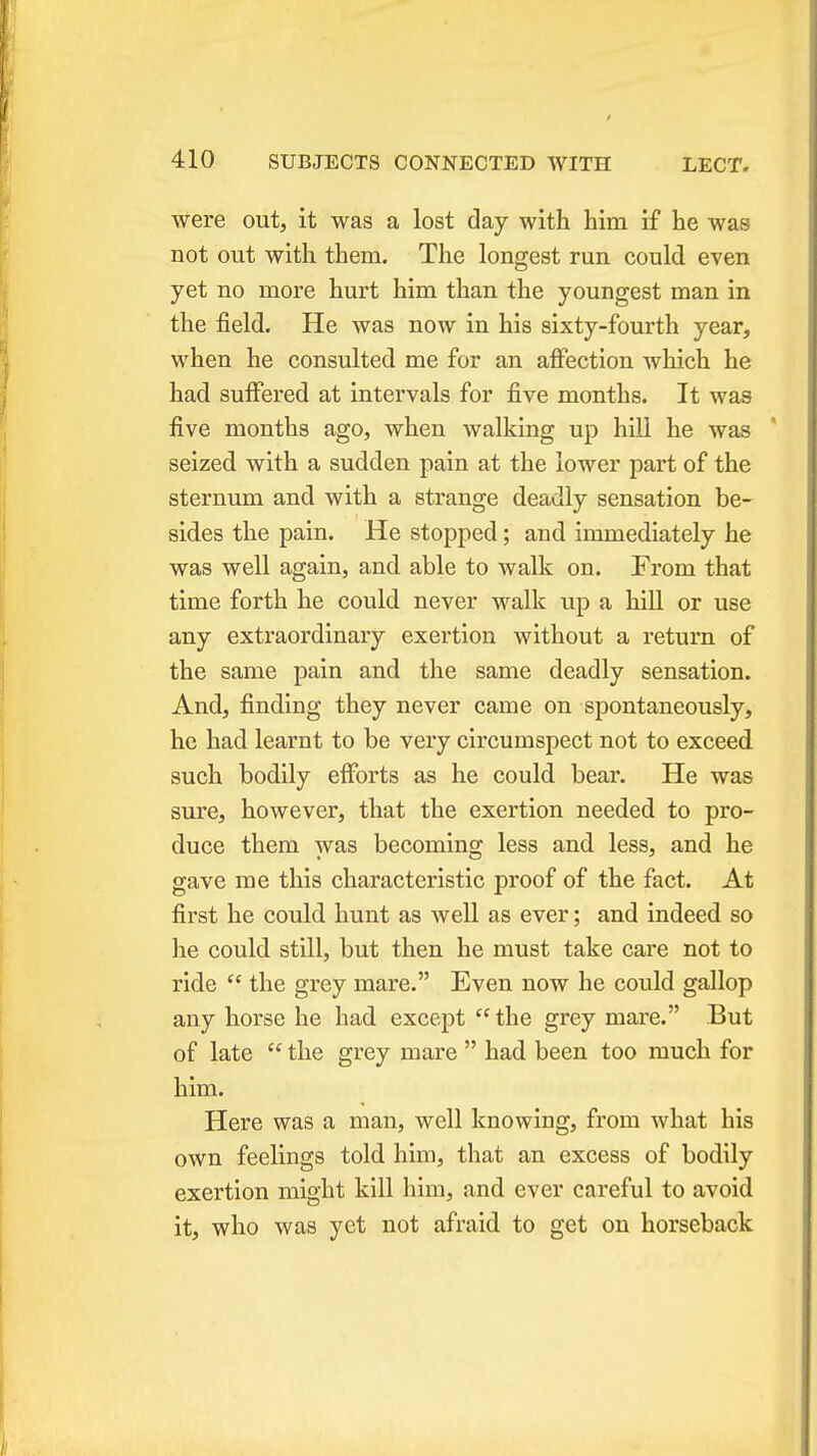 were out, it was a lost day with him if he was not out with them. The longest run could even yet no more hurt him than the youngest man in the field. He was now in his sixty-fourth year, when he consulted me for an affection which he had suffered at intervals for five months. It was five months ago, when walking up hill he was seized with a sudden pain at the lower part of the sternum and with a strange deadly sensation be- sides the pain. He stopped; and immediately he was well again, and able to walk on. From that time forth he could never walk up a hill or use any extraordinary exertion without a return of the same pain and the same deadly sensation. And, finding they never came on spontaneously, he had learnt to be very circumspect not to exceed such bodily efforts as he could bear. He was sure, however, that the exertion needed to pro- duce them was becoming less and less, and he gave me this characteristic proof of the fact. At first he could hunt as well as ever; and indeed so he could still, but then he must take care not to ride  the grey mare. Even now he could gallop any horse he had except  the grey mare. But of late  the grey mare  had been too much for him. Here was a man, well knowing, from what his own feelings told him, that an excess of bodily exertion might kill him, and ever careful to avoid it, who was yet not afraid to get on horseback