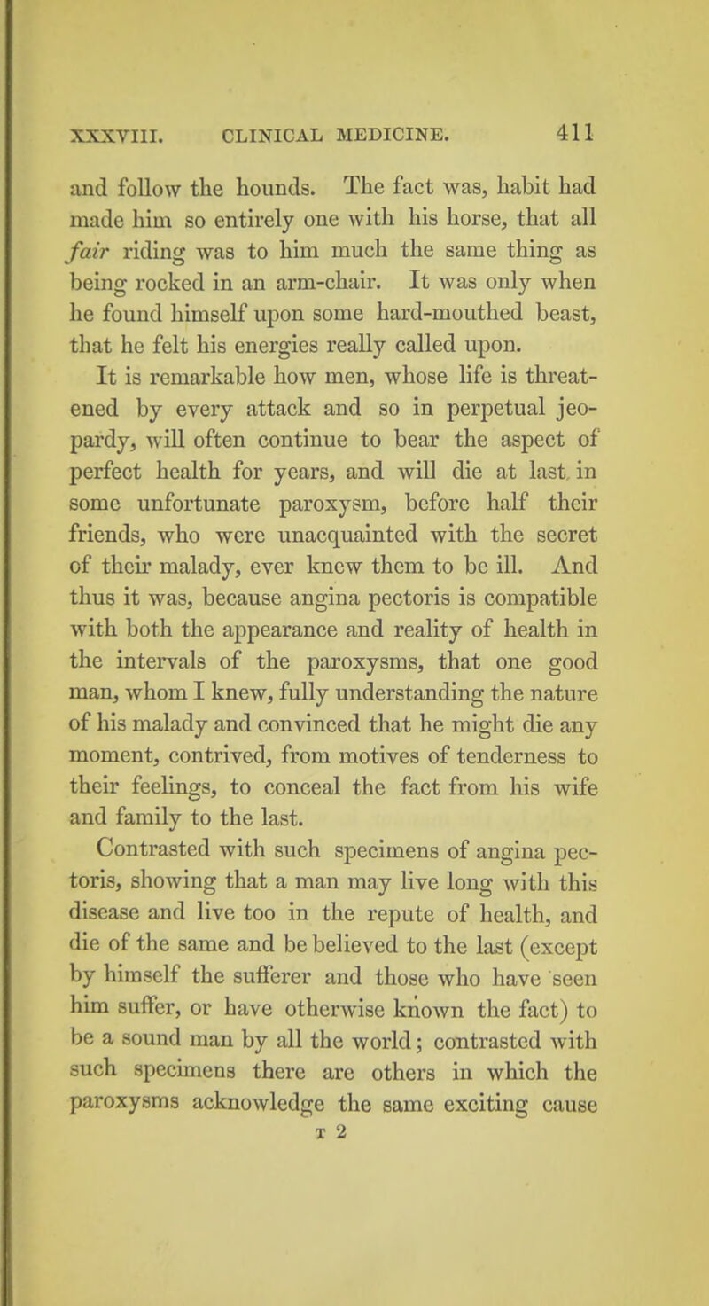 and follow the hounds. The fact was, habit had made him so entirely one with his horse, that all fair riding was to him much the same thing as being rocked in an arm-chair. It was only when he found himself upon some hard-mouthed beast, that he felt his energies really called upon. It is remarkable how men, whose life is threat- ened by every attack and so in perpetual jeo- pardy, will often continue to bear the aspect of perfect health for years, and will die at last in some unfortunate paroxysm, before half their friends, who were unacquainted with the secret of their malady, ever knew them to be ill. And thus it was, because angina pectoris is compatible with both the appearance and reality of health in the intervals of the paroxysms, that one good man, whom I knew, fully understanding the nature of his malady and convinced that he might die any moment, contrived, from motives of tenderness to their feelings, to conceal the fact from his wife and family to the last. Contrasted with such specimens of angina pec- toris, showing that a man may live long with this disease and live too in the repute of health, and die of the same and be believed to the last (except by himself the sufferer and those who have seen him suffer, or have otherwise known the fact) to be a sound man by all the world; contrasted with such specimens there are others in which the paroxysms acknowledge the same exciting cause