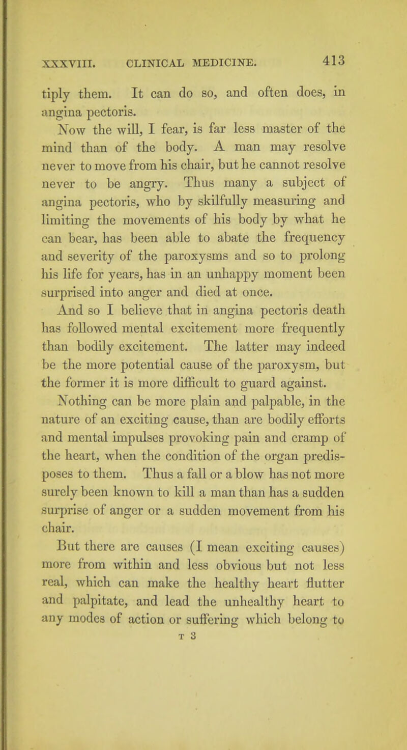 tiply them. It can do so, and often does, in angina pectoris. Now the will, I fear, is far less master of the mind than of the body. A man may resolve never to move from his chair, but he cannot resolve never to be angry. Thus many a subject of angina pectoris, who by skilfully measuring and limiting the movements of his body by what he can bear, has been able to abate the frequency and severity of the paroxysms and so to prolong his life for years, has in an unhappy moment been surprised into anger and died at once. And so I believe that in angina pectoris death has followed mental excitement more frequently than bodily excitement. The latter may indeed be the more potential cause of the paroxysm, but the former it is more difficult to guard against. Nothing can be more plain and palpable, in the nature of an exciting cause, than are bodily efforts and mental impulses provoking pain and cramp of the heart, when the condition of the organ predis- poses to them. Thus a fall or a blow has not more surely been known to kill a man than has a sudden surprise of anger or a sudden movement from his chair. But there are causes (I mean exciting causes) more from within and less obvious but not less real, which can make the healthy heart flutter and palpitate, and lead the unhealthy heart to any modes of action or suffering which belong to t 3