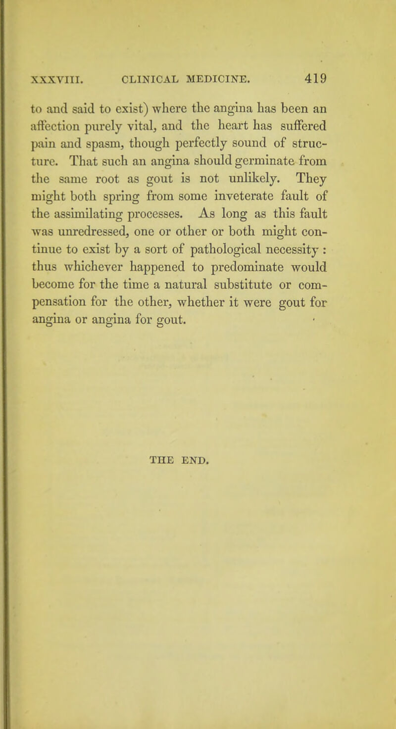 to and said to exist) where the angina has been an affection purely vital, and the heart has suffered pain and spasm, though perfectly sound of struc- ture. That such an angina should germinate from the same root as gout is not unlikely. They might both spring from some inveterate fault of the assimilating processes. As long as this fault was unredressed, one or other or both might con- tinue to exist by a sort of pathological necessity : thus whichever happened to predominate would become for the time a natural substitute or com- pensation for the other, whether it were gout for angina or angina for gout. THE END.