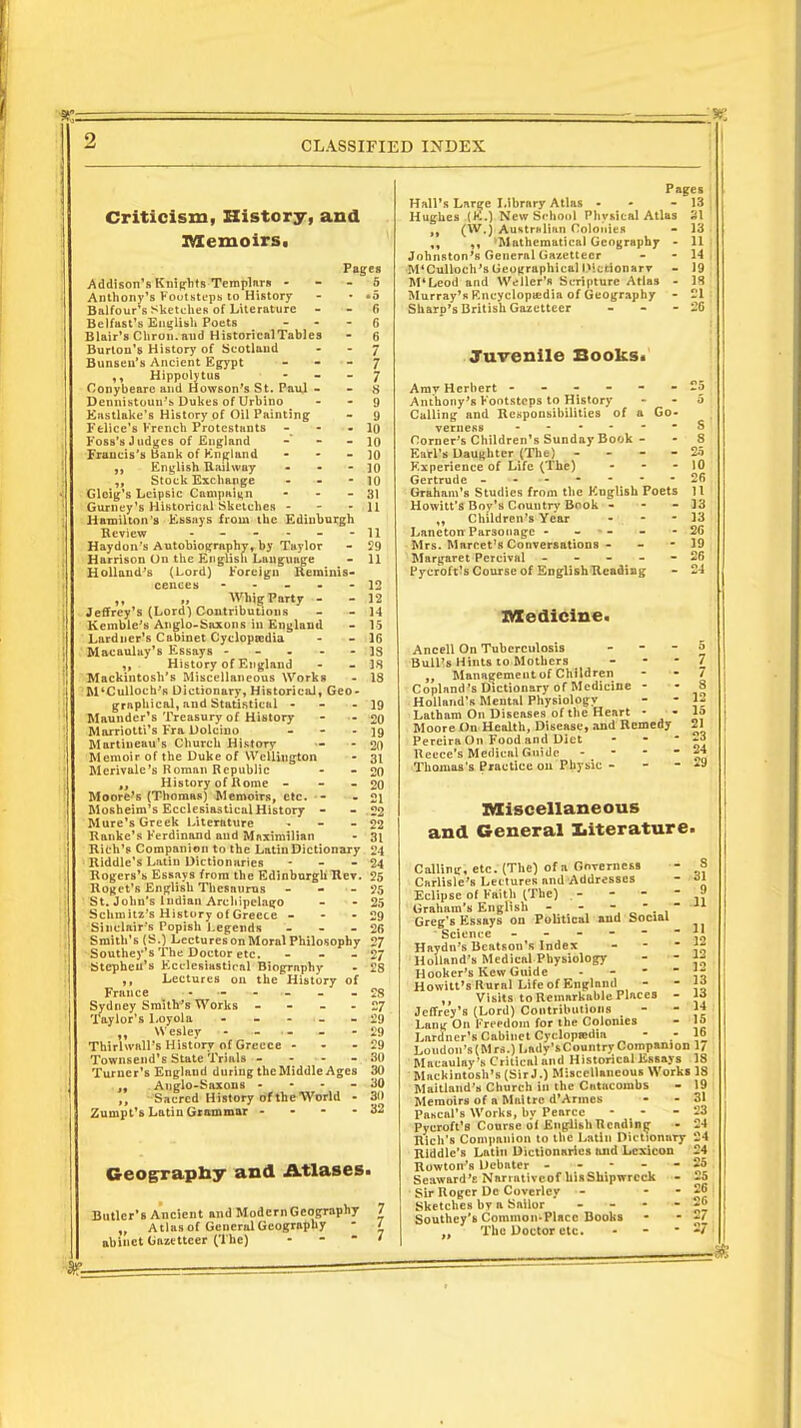 Criticism, History, and Memoirs. Pages Addison's Knights Templars 5 Anthony'5 Footsteps to History - • »5 Balfour s Sketches of Literature - - fi Belfast's English Poets 6 Blair's Chron.aud Historical Tables - 6 Burton's History of Scotland - - 7 Bunseu's Ancient Egypt - - - 7 ,, Hippolytus 7 Conybeare and Howson's St. Paul - - S Dennistoun's Dukes of Urbino - - 9 Enstlake's History of Oil Painting - 9 Felice's French Protestants - - - 10 Foss's Judges of England -* - - 10 Francis's Bank of Kngland - - - 10 English Railway - • - ]() Stock Exchange - - -10 Glcig's Leipsic Campaign - - - 31 Gurney's Historical Sketches - 11 Hamilton's Essays from the Edinburgh Review - - - - - -11 Haydon's Autobiography, by Taylor - 29 Harrison On the English Language - 11 Holland's (Lord) Foreign Reminis- cences - - - - - 12 ,, „ Whig Party - - 12 Jeffrey's (Lord) Contributions - - 14 Kemble's Anglo-Saxons in England - 15 Lardner's Cabinet Cyclopaedia - - 16 Macaulay's Essays ----- 18 History of England - - IS Mackintosh's Miscellaneous Works - 18 M'Cullocb'R Dictionary, Historical, Geo- graphical, and Statistical - - 19 Maunder's Treasury of History - - 20 Marriotti's Fra Dolciuo - - - 19 Martineau's Church History - - 20 Memoir of the Duke of Wellington - 31 Merivale's Roman Republic - - 20 „ History of Rome - - - 20 Moore's (Thomas) Memoirs, etc. - - 21 Mosheim's Ecclesiastical History - - 22 Mure's Greek Literature . - - 22 Ranke's Ferdinand and Maximilian - 31 Rich's Companion to the Latin Dictionary 24 ■ Riddle's Latin Dictionaries - - - 24 Rogers's Essays from the Edinburgh Rev. 25 Roget's English Thesaurus - - - 25 St. John's Indian Archipelago - - 25 Schmitz's History of Greece - - - 29 Sinclair's Popish Legends - - - 26 Smith's (S.) Lectures on Moral Philosophy 27 Southey's The Doctor etc. . . - 27 Stephen's Ecclesiastical Biography - 28 ,, Lectures on the History of France - - - - - 28 Sydney Smith's Works - - - 27 Taylor's Loyola ----- 29 Wesley - ... . - 29 Thirhvall's History of Greece - - - 29 Townsend's State Trials - - - - 30 Turner's England during theMiddle Ages 30 ., Anglo-Saxons - 30 ,, Sacred History of the World - 3(1 Zumpt's Latin Grammar - - - - 32 Geography and Atlases. Butler's Ancient and ModcrnGeography 7 „ Atlas of General Geography - / abinct Gazetteer (The) - ' Pages Hall's Large Library Atlas - - - 13 ; Hughes (K.) New School Physical Atlas SI 11 fW») Australian Colonies - 13 • ,, 'Mathematical Geography - 11 Johnston'B General Gazetteer - - 14 M'Culloch's Geographical l>:ttionarv - 19 M'Leod and Weller's Scripture Atlas - 18 Murray's Encyclopaedia of Geography - 21: Sharp's British Gazetteer - - - 26 Juvenile Books. Amy Herbert ------- —5 Anthony's Footsteps to History - - 5 Calling and Responsibilities of a Go- verness - - - - - - 8 Corner's Children's Sunday Book - - 8 Earl's Daughter (The) - - - 25 Experience of Life (The) - - - 10 Gertrude - 26 Graham's Studies from the English Poets 11 Howitt'S Bov's Country Book - - - 13 „ Children's Year - - - 13 Laneton Par3ooage - - •- - - 26 Mrs. Marcet's Conversations - - - 19 Margaret Percival ----- 26 Pycroft's Course of English Reading - 24 Medicine. Ancell On Tuberculosis - - - 5 Bull's Hints to Mothers - 7 Management of Children - - 7 Copland's Dictionary of Medicine - - 8 Holland's Mental Physiology - - 1- Latham On Diseases of the Heart - - Id Moore On Health, Disease, and Remedy 21 Pereira On Food and Diet - - - -a Recce's Medical Guide ■ 24 Thomas's Practice on Physic - - - -9 Miscellaneous and General literature. Calling, etc. (The) of a Governess Carlisle's Lectures and Addresses Eclipse of Faith (The) . - Graham's English - - Greg's Essays on Political and Social Science ------ Haydn's Beatson's Index  Holland's Medical Physiology Hooker's Kew Guide - Howitt'S Rural Life of England ,, Visits to Remarkable Places - Jeffrey's (Lord) Contributions - Lang On Freedom for the Colonies Lnrdner's Cabinet Cyclopaedia Loudon's(Mrs.)Ladv'sCountry Companion Macaulay's Critical and Historical Essays Mackintosh's (Sir J.) Miscellaneous Works Maitland's Church in the Catacombs Memoirs of a Maitrc d'Armes Pascal's Works, by Pearce - Pycroft's Course of EngllshRcading Rich's Companion to the Latin Dictionary Riddle's Latin Dictionaries and Lexicon Rowton's Debater - - - Seaward's Narrativcof hisShipwrcck Sir Roger Do Coverlcy - - Sketches by a Sailor - - - - Southey's Common-Place Books ,, The Doctor etc. - S 31 9 11 11 12 12 12 13 13 14 15 16 17 18 18 19 31 23 24 24 24 25 25 26 26 ' 27 27