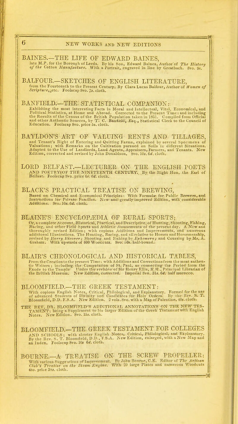 BAINES.—THE LIFE OF EDWARD BAINES, late M.P. for the Borough of Leeds. By his Son, Edw«rd Bullies, Author of The Ilittary of the Cotton Manufacture. With a Portrait, engraved in line by Creatbach. 8vo. Si. BALFOUR.—SKETCHES OF ENGLISH LITERATURE, from the Fourteenth to the Present Century. By Clara Lucas Balfour, Author of Women of Scripture,jM:. Foolscap Svo. 7j. cloth. BANFIELD.—THE STATISTICAL COMPANION: Exhibiting the most interesting Facts in Moral and Intellectual, Vit.il, Economical, and Political Statistics, at Home nnd Abroad. Corrected to the Present Time: and including the Results of the Census of the British Population taken in 1851. Compiled from Official and other Authentic Sources, by T. C. Baufield, Esq., Statistical Clerk to the Council of Education. Foolscap 8vo. price 5s. cloth. BAYLDON'S ART OF VALUING RENTS AND TILLAGES, and Tenant's Right of Entering and Quitting Farms, explained by several Specimens of Valuations; with Remarks on the Cultivation pursued on Soils ta different Situations. Adapted to the Use of Landlords, Laud Agents, Appraisers, Farmers, and Tenants. New Edition, corrected and revised by John Donaldson. Svo. 1U«. Grf. cloth. LORD BELFAST.—LECTURER ON THE ENGLISH POETS AND POETRYf.OF THE NINETEENTH CENTURY. By the Right Hon. the Earl of Belfast. Foolscap Svo. price G.4. firf. cluth. BLACK'S PRACTICAL TREATISE ON BREWING, Based on Chemical and Economical Principles: With Formula1 for Public Brewers, and Instructions for Private Fnmilies. Now and greatly improved Edition, with considerable Additions. Svo. 10*. Gd. cloth. BLAINE'S ENCYCLOPAEDIA OF RURAL SPORTS; Or, a complete Account, Historical, Pfnctical.and Descriptive, of Hunting, Shooting, Fishing, Rai-ing, and other Field Sports and Athletic Amusements of the present day. A New and thoroughly revised Edition; with copious Additions and Improvements, and numerous additional Illustrations. The Hunting, Racing, and nil relative to Horses and Horsemanship, revised by Harry Hieuver; Shooting and Fishing by Ephemera ; and Coursing by Mr, A. Graham. With upwards of 600 Woodcuts. Svo. bOs. half-bound. BLAIR'S CHRONOLOGICAL AND HISTORICAL TABLES, From the Creation to the present Time: with Additions and Corrections from the most authen- tic Writers ; including the Computation of St. Paul, as connecting the Period from the Exode to the Temple Under the revision of Sir Henry Ellis, K.H., Principal Librarian of the British Museum. New Edition, corrected. Imperial Svo. 31*. 6d. half morocco. BLOOMFIELD.—THE GREEK TESTAMENT: With copious English Notes, Critical, Philological, and Explanatory. Formed for the use of advanced Students of Divinity and Candidates for Holy Orders. By the Hcv. S. T. Bloomficid, D.D. F.S.A. New Edition. 2 vols. Svo. with a Map of Palestine, -Ms. cloth. THE HEV. PR. BLOOMFIELD'S ADDITIONAL ANNOTATIONS ON THE NEW TES- TAMENT: being a Supplement to his larger Edition of the Greek Testament with English Notes. New Edition. Svo. 16«. cloth. BLOOMFIELD.—THE GREEK TESTAMENT FOR COLLEGES AND SCHOOLS; with shorter English Notes, Critical, Philological, and Explanatory. By the Hcv. S. T. Blooinfield, D.D., F.S.A. New Edition, enlarged, with a New .Map and an Index. Foolscap 8vo. 10« 6d. cloth. BOURNE.—A TREATISE ON THE SCREW PROPELLER: With various Suggestions of Improvement. Bv John Bourne, C.E. F.dltor of The Artisan Club'i Trratiie«« the Sttum-Rttgftt*. With :<J large Plates and numerous Woodcuts