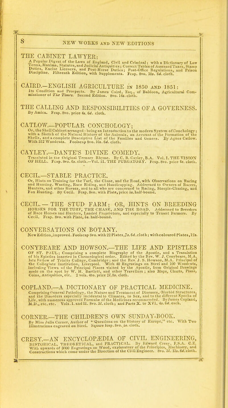 THE CABINET LAWYER: A Popular Digest of the Laws of England, Civil and Criminal; with a Dictionary of Law rermi, Maxims, Statutes, and Judicial Antiquities ; Correct Tables of Assessed Taxes, Stamp Unties, Excise Licences, and Post-Horse Duties; Post-Oflicc Regulations, and Prison Discipline, fifteenth Edition, with Supplements. Fcap. 8vo. 10». Cd. cloth. CAIRD.—ENGLISH AGRICULTURE is 1850 and 1851: Its Condition and Proipeets. Bv James Cnird, Esq.. of Baldoon, Agricultural Com- missioner of The Times. Second Edition. 8vo. 14«. cloth. THE CALLING AND RESPONSIBILITIES OF A GOVERNESS. By Arnica. Fcap. Svo. price 4j. lid. cloth. CATLOW.—POPULAR CONCHOLOGY; Or, the Shell Cabinet arranged : being an Introduction to the modern System of Conchologv ; with a Sketch of the Natural History of the Animals, an Account of the Formation of the Shells, and a complete Descriptive List of the Families and Genera. By Agnes Catlovr. With 312 Woodcuts. Foolscap Svo. 10». Grf. cloth. CAYLEY.—DANTE'S DIVINE COMEDY. Translated in the Original Ternarv Rhyme. By C. B. Cavley. B.A. Vol. I. THE VISION1 OF HELL. Fcap. 8vo. Ca. cloth.—Vol. 11. THE PURGATORY. Fcap. 8vo. price 6j. cloth. CECIL.—STABLE PRACTICE. Or, Hints on Training- for the Turf, the Chase, and the Road, with Observations on Racing and Hunting', Wasting, Race Riding, and Handicapping. Addressed to Owners of Racers, Hunters, and other Horses, and to all who are concerned in Racing, Steeple»Chasing, and Fox Hunting. Hy Cecil. Fcap. Svo. with Plate, price 55. half-bound. CECIL. — THE STUD FARM; OR, HINTS ON BREEDING HORSES FOR. THE TURF, THE CHASE, AND THE ROAD. Addressed to Breeders of Race Horses and Hunters, Landed Proprietors, and especially to Tenant Farmers. By Cecil. Fcap. Svo. with Plate, 5«. half-bound. CONVERSATIONS ON BOTANY. New Edition, improved. Foolscap Svo. with 22 Plates, 7».6d. cloth; with coloured plates, 12*. CONYBEARE AND HOWSON.—THE LIFE AND EPISTLES OF ST. PAUL; Comprising a complete Biography of the Apostle, and a Translation of his Epistles inserted in Chronological order. Edited by the Rev. VV. J. Conybeare, M.A. late Fellow of Trinity College, Cambridge ; and the Rev. J. S. Hmyson, M.A. Principal of the Collegiate Institution, Liverpool. *With 40 Engravings on Steel and 100 Woodcuts, including Views of the Principal Places visited by the Apostle, from Original Drawings made on the spot by W. H. Bartlctt, and other Travellers ; also Maps, Charts, Plans, Coins, Antiquities, etc. 2 vols. 4to. price 2/.8». cloth. COPLAND.—A DICTIONARY OF PRACTICAL MEDICINE. Comprising General Pathology, the Nature nnd Treatment of Diseases, Morbid Structures, and the Disorders especially'incidental to Climates, to Sex, and to the different Epochs of Life, with numerous approved Formula? of the Medicines recommended. By James Copland, M.D., etc. etc. Vols. 1. andII. 8vo.3/. cloth ; and Parts X. to XVI. 4s. 6'rf. each. CORNER.—THE CHILDREN'S OWN SUNDAY-BOOK. By Miss Julia Corner, Author of  Questions on the History of F^uropc, etc. With Two lllustraiious engraved ou Steel. Square fcap. 8vo. d«. cloth. CRESY.—AN ENCYCLOPAEDIA OF CIVIL ENGINEERING, HISTORICAL, THKOHKTICAL, and PRACTICAL. By Edward Cresy. F.S.A. C.E. With upwards of 3W0 Engravings on Wood, explanatory of the Principles, Machinery, and