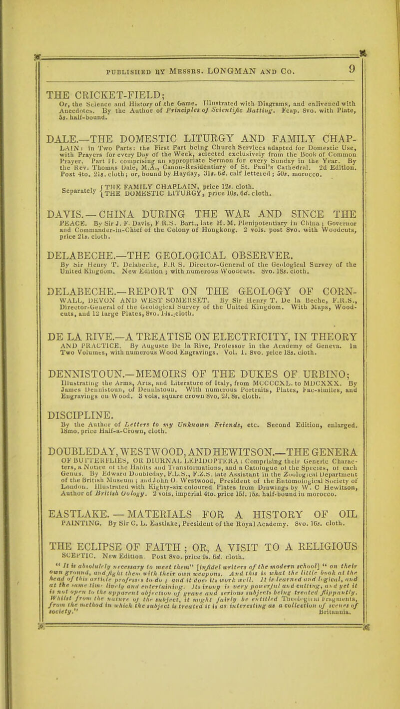 THE CRICKET-FIELD; Or, the Science and History of the Game. Illustrated with Diagrams, nnd enlivened with Anecdote*. By the Author of Principles oj Scientific Batting. Fcap. 8vo. with Plate, bs. half-hound. DALE.—THE DOMESTIC LITURGY AND FAMILY CHAP- LAIN: in Two Parts: the First Part being Church Services adapted for Domestic Use, with Pravers for every Dav of the Week, selected exclusively from the book of Common Prayer. Part II. comprising an appropriate Sermon for every Sunday in the Year. By the Kev. Thomas l>ale, M.A., Caiion-Kesidcntiary of St. Paul's Cathedral. 2d Edition. Post 410. 2ij. cloth; or, bound by Hayday, 'ill. brf. calf lettered ; 5()j. morocco. c ., | THK FAMILY CHAPLAIN, price 12*. cloth. Separately |THE DOMESTIC L1TUHGY, price 10«. 6d. cloth. DAVIS. —CHINA DURING THE WAR AND SINCE THE PEACE. By Sir J. F. Davis, F U.S. Bart., late H. M. Plenipotentiary in China ; Governor and Commander-iii-Chief Of the Colony of Hongkong. 2 vols, post Svo. with Woodcuts, price 2U. cloth. DELABECHE.—THE GEOLOGICAL OBSERVER. By £>ir Henry T. Delalieche, K.K S. Director-General of the Geological Survey of the United Kingdom. New Edition ; with numerous Woodcuts. Svo. 18;. cloth. DELABECHE.—REPORT ON THE GEOLOGY OF CORN- WALL, DEVON AND WEST SOMERSET. By Sir Henry T. De la Beehc, F.H.S., Director-General of the Geological Survey of the United Kingdom. With Maps, Wood- cuts, and 12 large Plates, Svo. 14s..cloth. DE LA RIVE.—A TREATISE ON ELECTRICITY, IN THEORY AM) PRACTICE. By Auguste l)e la Rive, Professor in the Academy of Geneva, lu Two Volumes, with numerous Wood Engravings. Vol. 1. 8vo. price IS*, cloth. DENNISTOUN.—MEMOIRS OF THE DUKES OF URBINO; Illustrating the Arms, Ans, and Literature of Italy, from MCCCCXL. to MDCXXX. By James Deiiiiibtoun, uf Deuuistoun. With numerous Portraits, Plates, J-ac-similcs, and Engravings on \\ ood. 3 vols, bquare crown Svo. 21. 8i. cloth. DISCIPLINE. By the Author of Letters to my Unknown Friends, etc. Second Edition, enlarged, lttmo. price Half-a-Crowu, cloth. DOUBLEDAY,WESTWOOD, ANDHEWITSON.—THE GENERA OF BU ri'EHFLlES, OH D1UKNAI. LEP1UOPTKUA : Comprising their Generic Charac- ters, a Notice (il the Habits and Ti anslorniations, and a Catologuc ol the Species, ol each Genus. By Edward Dmibleday, F.L.S., F.Z.S. late Assistunt in the Zoological Uepartnient of the British Museum ; andJuhn O. Westwood, President of the Entomological Society of London. Illustrated with Eighty-six coloured Plntes Irom Drawings by W.C Hewitson, Author of British Oology. 2 vols, imperial 4to. price 15/. 15s. half-bound iu morocco. EASTLAKE. — MATERIALS FOR A HISTORY OF OIL 1'AINTING. By Sir C. L. Eastlakc, President of the lloyal Academy. 8vo. 16s. cloth. THE ECLIPSE OF FAITH ; OR, A VISIT TO A RELIGIOUS SCEPTIC. New Edition Post Svo. price <J«. 6<f. cloth.  It il abiolulrly necessary in meet them [inftdcl uriters of the modern school]  on </if ir nun grunud, and fight them villi their oimi weapons. And this i.« uhat the Utile bunk tit the head uj tint article profeun In du i and it duo it* tcvrl: aril. It Is learned and luglcul, and at the tame tlm- Irorlf and entertaining- Its irony i« very povserjul and cutting, and yet U il nut upen lu the apparent abjection uj urave and serious subjertn beint; treated flippantly. Whilst from the nature oj the subject, it tttlght Juirly be entitled Tlitnlogn III I nigulinls, from the methud in which the subject it treated it is as interesting as a cullcctlutt oj scenes of society. Britannia.