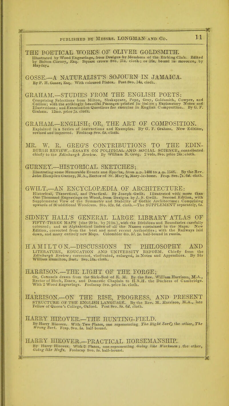 THE POETICAL WORKS OF OLIVER GOLDSMITH. Illustrated by Wood Engravings, from Designs by Members of the Etching Club. Edited bv Bolton Corney, Esq^ Square crown Svo. 21». cloth ; or 36». hound in morocco, by Hayday. GOSSE.—A NATURALIST'S SOJOURN IN JAMAICA. By 1'. H. Gosse, Esq. With coloured Plates. Post Svo. 14s. cloth. GRAHAM.—STUDIES FROM THE ENGLISH POETS: Comprising Selections from Milton, Shakspcare, Pope, Gray, Goldsmith, Cowper, and Collins; with the strikingly beautiful Passages printed in italics ; Explanatory Notes and Illustrations; and Examination Questions for exercise in English Composition. By G. K. Graham. 12uto. price is. cloth. GRAHAM.—ENGLISH; OR, THE ART OF COMPOSITION. Explained in a Series of Instructions and Examples. By G. F. Graham. New Edition, revised and improved. Foolscap Svo. 6a. cloth. MR. W. R. GREG'S CONTRIBUTIONS TO THE EDIN- BURGH REVIEW.—ESSAYS O.Y POLITICAL AND SOCIAL SCIENCE, contributed chiefly to the Edinburgh Review. By William R. Greg. 2 vols. Svo. price 24a. cloth. GURNEY.—HISTORICAL SKETCHES; Illustrating some Memorable Events and Epochs, from a.d. 1400 to A-r>. 1546. By the Rev, John Hampden Gurney, M.A., Hector of St. Mary's, Mary-le-bone. Fcap. 8vo. 7*. 6d. cloth. GWILT.—AN ENCYCLOPAEDIA OF ARCHITECTURE: Historical, Theoretical, and Practical. By Joseph Gwilt. Illustrated with more than One Thousand Engravings on Wood, from Designs by J. S. Gwilt. Second Edition, with Supplemental View of the Symmetry and Stability of Gothic Architecture: Comprising upwards of 80 additional Woodcuts. Svo. 52s. 6d. cloth.—The SUPPLEMENT separately, 6«. SIDNEY HALL'S GENERAL LARGE LIBRARY ATLAS OF FIFTY-THRKE MAPS (size 20 in. bv 7f> in.),with the Divisions and Boundaries carefully coloured; and an Alphabetical Index of all the Names contained in the Maps. New Edition, corrected from the best and most recent Authorities; with the Railways laid down, and many entirely new Maps. Colombier 4to. of. 5*. half-bound in russia. HAMILTON.—DISCUSSIONS IN PHILOSOPHY AND LITERATURE, EDUCATION AND UNIVERSITY REFORM. Chiefly from the Edinburgh Review; corrected, vindicated, enlarged, in Notes and Appendices. By Sir William Hamilton, Bart. Svo. 13». cloth. HARRISON.—THE LIGHT OF THE FORGE; Or, Counsels drawn from the Sick-Bed of E. M. Bv the Rev. William Harrison, M.A., Rector of Birch, Essex, and Domestic Chaplain to ll.ll.H. the Duchess of Cambridge. With 2 Wood Engravings. Foolscap Svo. price 5j. cloth. HARRISON.—ON THE RISE, PROGRESS, AND PRESENT STRUCTURE OF THE ENGLISH LANGUAGE. By the Rev. M.Harrison, M.A., lato Fellow of Queen's College, Oxford. Post 8vo.8j. fid. cloth. HARRY niEOVER.—THE nUNTING-FIELD. By ll„rry Hicover. With Two Plates, one representing The Right Sort]; the other, The WtOHgOirt, Fcap. Svo. 6«. half bound. HARRY IIIEOVER.—PRACTICAL HORSEMANSHIP. By Harry HltOTVf] With 2 Plates, one representing doing like ll'urhmen ; the other, Ouiiig lihe Mujjt. Foolscap Svo. fu. half-bound.