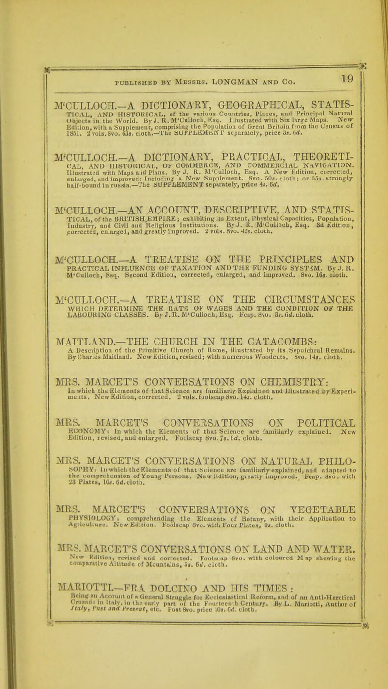 M'CULLOCFL-A DICTIONARY, GEOGRAPHICAL, STATIS- TIOAL, AND HISTORICAL, of the various Countries, Places, and Principal Natural Objects in the World. By J. R. M'Culloeh, Ksq. Illustrated with Six large Maps. New Edition, with a Supplement, comprising the Population of Great Britain from the Census of 1351. 2vuls.8vo. lids, eloth.—The SUPPLEMENT separately, price Jj. 6rf. M'CULLOCH.-A DICTIONARY, PRACTICAL, THEORETI- CAL, AND HISTORICAL, OK COMMERCE, AND COMMERCIAL NAVIGATION. Illustrated with Maps and Plans. By J. R. M'Culloeh, Esq. A New Edition, corrected, eularged, and improved: Including; a New Supplement. 8vo. 50*. cloth; or 66f. strongly half-bound in russia.—The SUPPLEMENT separately, price 4a. 6d. M'CULLOCH.—AN ACCOUNT, DESCRIPTIVE, AND STATIS- TICAL, of the BR1TISH.EMPIRE ; exhibiting its Extent, Physical Capacities, Population, Industry, and Civil and Religious Institutions. By J. R. M'Culloeh, Esq. 3d Edition, .corrected, enlarged, and greatly improved. 2 vols. 8vo. 42*. cloth. M'CULLOCH.—A TREATISE ON THE PRINCIPLES AND PRACTICAL INFLUENCE OF TAXATION AND THE FUNDING SYSTBM. By J. R. M'Culloeh, Esq. Second Edition, corrected, enlarged, and improved. Svo. 16». cloth. M'CULLOCH.-A TREATISE ON THE CIRCUMSTANCES WHICH DETERMINE THE RATE OF WAGES AND THE CONDITION OF THE LABOURING CLASSES. By J. U. M'Culloeh, Esq. Fcap. Svo. 3j. 6d. cloth. MAITLAND.—THE CHURCH IN THE CATACOMBS: A Description of the Primitive Church of Uorae, illustrated by its Sepulchral Remains. By Charles Maitlaud. New Edition, revised; with numerous Woodcuts, tivo. 14a. cloth. MRS. MARCET'S CONVERSATIONS ON CHEMISTRY: In which the Elements of that Science are familiarly Explained and Illustrated by Experi- ments. New Edition, corrected. 2 vols, foolscap Svo. 14*. cloth. MRS. MARCET'S CONVERSATIONS ON POLITICAL ECONOMY: In which the Elements of that Science arc familiarly explained. New Edition, revised, and enlarged. Foolscap Hvo. Js. Gd. cloth. MRS. MARCET'S CONVERSATIONS ON NATURAL PHILO- SOPHY; ill which the Elements of that Science are familiarly explained, and adapted to the comprehension of Young Persons. New Edition, greotly improved. Fcap. Bvo. with ■ii Plates, 10j. Crf. cloth. MRS. MARCET'S CONVERSATIONS ON VEGETABLE PHYSIOLOGY: comprehending the Elements of Botany, with their Application to Agriculture. New Edition. Foolscap 8vo. with Four Plates, 9*. cloth. MRS. MARCET'S CONVERSATIONS ON LAND AND WATER. New Kdition, revised and corrected. Foolscap 8vo. with coloured M rip shewing the comparative Altitude of Mountains, 6«. Grf. cloth. MARIOTTI.—FRA DOLCINO AND HIS TIMES : Being an Account of a General Struggle for Ecclesiastical Reform, and of an Anti-IIcreticnl Crusade in Italy, in the early part ol the Fourteenth Century. By L. Mariolti, Author of Italy, fast and Prtttnt, etc. Post8vo. price I0». Grf. cloth.