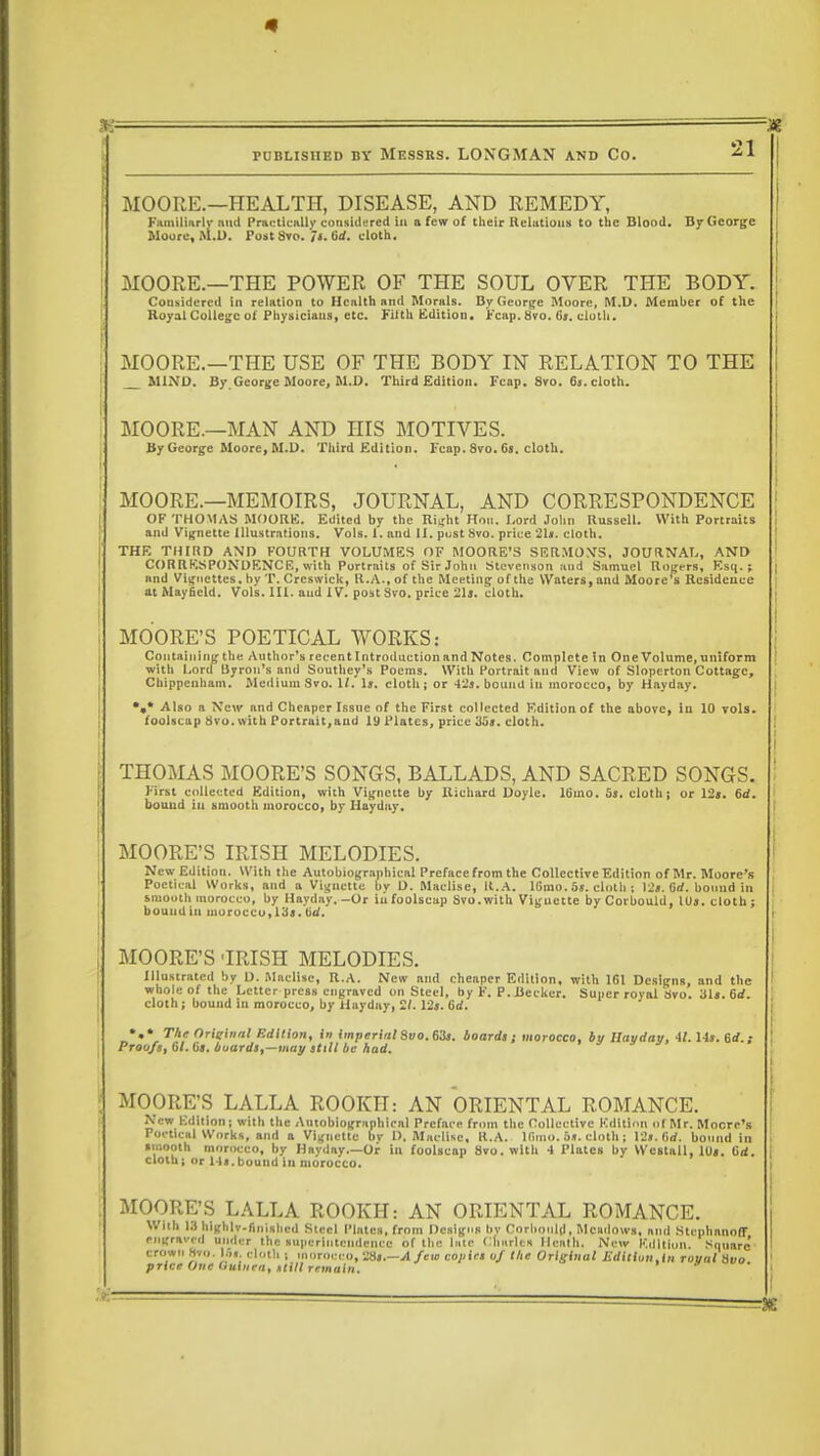 MOORE.—HEALTH, DISEASE, AND REMEDY, Familiarly nnd Practically considered in a few of their Relations to the Blood. By George Moore, M.D. Post Svo. Ji. lid. cloth. MOORE.—THE POWER OF THE SOUL OVER THE BODY. Considered in relation to Health and Morals. By George Moore, M.D. Member of the Royal College of Physiciaus, etc. Filth Edition, reap, 8vo. Gs. cloth. MOORE.—THE USE OF THE BODY IN RELATION TO THE MIND. By George Moore, M.D. Third Edition. Fcap. 8vo. 6s. cloth. MOORE.—MAN AND HIS MOTIVES. By George Moore, M.D. Third Edition. leap. Svo. Gs. cloth. MOORE.—MEMOIRS, JOURNAL, AND CORRESPONDENCE OF THOMAS MOORE. Edited by the Right Hon. Lord John Russell. With Portraits and Vignette Illustrations. Vols. 1. and 11. post Svo. price 21t. cloth. THE THIRD AND FOURTH VOLUMES OF MOORE'S SERMONS, JOURNAL, AND CORRESPONDENCE, with Portraits of Sir John Stevenson atid Samuel Rogers, Esq.; and Vignettes, by T. Crcswick, 11.A., of the Meeting of the Waters, and Moore's Residence at Mayficld. Vols. III. and IV. post Svo. price 21j. cloth. MOORE'S POETICAL WORKS; Containing the Author's recent Introduction and Notes. Complete in One Volume, uniform with Lord Byron's and Southey's Poems. With Portrait and View of Sloperton Cottage, Chippenham. .Medium Svo. 1(. Is. cloth; or 42s. bound in morocco, by Hayday. •#* Also a New and Cheaper Issue of the First collected Edition of the above, in 10 vols, foolscap Svo. with Portrait,aud 19 Plates, price Su. cloth. THOMAS MOORE'S SONGS, BALLADS, AND SACRED SONGS. First collected Edition, with Vignette by Richard Doyle. 16ino. 5s. cloth; or 12s. 6d. bouud in smooth morocco, by Hayday. MOORE'S IRISH MELODIES. New Edition. With the Autobiographical Preface from the Collective Edition of Mr. Moore's Poetical Works, and a Vignette by D. Maclise, It.A. lGmo. 5s. cloth ; 12s. 6rf. bound in smooth morocco, by Hayday. -Or iu foolscap Svo. with Viguette by Corbould, lbs. cloth ; bouudin morocco,las. tirf. MOORE'S 'IRISH MELODIES. Illustrated by D. Maclise, R.A. New aud cheaper Edition, with 161 Designs, and the whole of the Letter press engraved on Steel, by F. P. Becker. Super royal Svo. ills. 6rf. cloth ; bound iu morocco, by Hayday, 2/. 12s. 6d. *.* The Original Edition, in imperial Svo. 63s. boards ; morocco, bv llavdav, 41. Us. Rd.i Proofs, 61. Gs. buards,-may still be had. MOORE'S LALLA ROOKH: AN ORIENTAL ROMANCE. New Edition; with the Autobiographical Preface from the Collective Kditinn of Mr. Moore's Poetical Works, and a Vignette bv I). Maclise, R.A. lGmo. 5s. cloth; 12s. firf. bound in smooth morocco, by Hayday.—Or in foolscap Svo. with •) Plates by Westall, IDs. Grf. cloth; or Ms.bound in morocco. MOORE'S LALLA ROOKH: AN ORIENTAL ROMANCE. With 13 higl.lv-finishcd Steel Plates, from Designs bv Corbould, Meadows, and Stiphnnnff /•..graved under the superintendence of the lute Charles Heath. New Edition. Square' crown Svo. IJf. cloth ; Morocco, 28s.—A few copies of the Original Jiditiun.tn rountiivo price One Guinea, utill remain.