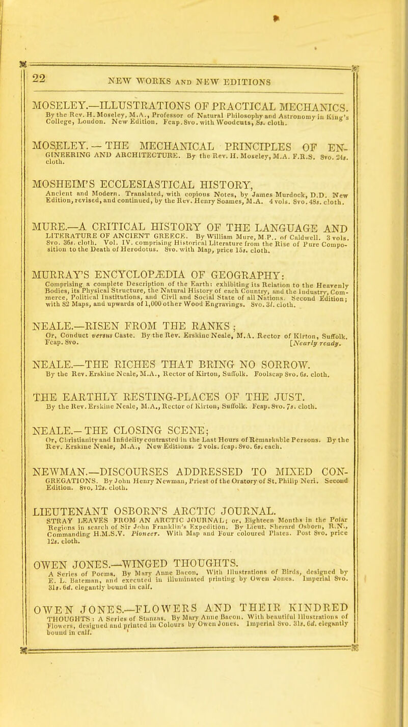 MOSELEY.—ILLUSTRATIONS OF PRACTICAL MECHANICS. By the Rev. H.Moseley, M.A., Professor of Natural Philosophy and Astronomy in King's College, Loudon. New Edition. Fcap.8vo. with Woodcuts, 8j. cloth. MOSELEY. —THE MECHANICAL PRINCIPLES OF En- gineering AND ARCHITECTURE. By the Rev. H.Moseley,M.A. F.R.S. 8vo. 24i cloth. MOSHEIM'S ECCLESIASTICAL HISTORY, Ancient and Modern. Translated, with copiouB Notes, by James Murdock, D.D. New Edition, revised, and continued, by the Rev. Henry Soames, M.A. 4 vols. 8vo.48s. cloth. MURE.—A CRITICAL HISTORY OF THE LANGUAGE AND LITERATURE OF ANCIENT GREECE. By William Mure, M P., of Cnldwell. 3 vols. 8vo. 36s. cloth. Vol. IV. comprising Historical Literature from the Rise of Pure Compo- sition to the Death of Herodotus. 8vo. with Map, price 15j. cloth. MURRAY'S ENCYCLOPEDIA OF GEOGRAPHY: Comprising a complete Description of the Earth: exhibiting its Relation to the Heavenly Bodies, its Physical Structure, the Natural History of each Country, and the ludustrv, Com- merce, Political Institutions, and Civil and Social State of all Nations. Second Edition; with 82 Maps, and upwards of 1,000 other Wood Engravings. Svo. 3/. cloth. NEALE.—RISEN FROM THE RANKS ; Or, Conduct versus Caste. By the Rev. Erskiuc Neale, M.A. Rector of Kirton, Suffolk, l eap. 8vo. [Nearly ready. NEALE.—THE RICHES THAT BRING NO SORROW. By tbc Rev. Erskiuc Neale, M.A., Hector of Kirtou, Suffolk. Foolscap Svo. G». cloth. THE EARTHLY RESTING-PLACES OF THE JUST. By the Rev. Erskine Neale, M.A., Rector of Kirton, Suffolk. Fcap. Svo. 7s. cloth. NEALE.-THE CLOSING SCENE; Or, Cliristiamtyand Infidelity contrasted in the Last Hours of Remarkable Persons. By the Rev. Erskme Nealc, M.A., New Editions. 2 vols. fcap.Svo. 69.each. NEWMAN.—DISCOURSES ADDRESSED TO MIXED Con- gregations. By John Henry Newman, Priest of the Oratory of St. Philip Neri. Second Edition. 8vo. 12j. cloth. LIEUTENANT OSBORN'S ARCTIC JOURNAL. STRAY LEAVES FROM AN ARCTIC JOURNAL; or. Eighteen Months in the Polar Regions in search of Sir John Frunklin's Expedition. Bv Lieut. Shernrd Osbortj, H.X., Commanding H.M.S.V. Pioneer. Witli Map and Four coloured Plates. Post 8vo. price 12s. cloth. OWEN JONES.—WINGED THOUGHTS. A Series of Poems. By Mary Anne Bacon. With Illustrations of Birds, designed by E. L. Baleroan, and executed in illuminated printing by Owen Jones. Imperial 8vo. 31«. 6d. elegantly bound in calf. OWEN JONES.—FLOWERS AND THEIR KINDRED THOUGHTS : A Series of Btaiushs. By Mary Amic Baron. With beautiful Illustrations of Flowers, designed and printed in Colours by Owen Jones, imperial Svo. His. C<<. elegantly bound in calf.