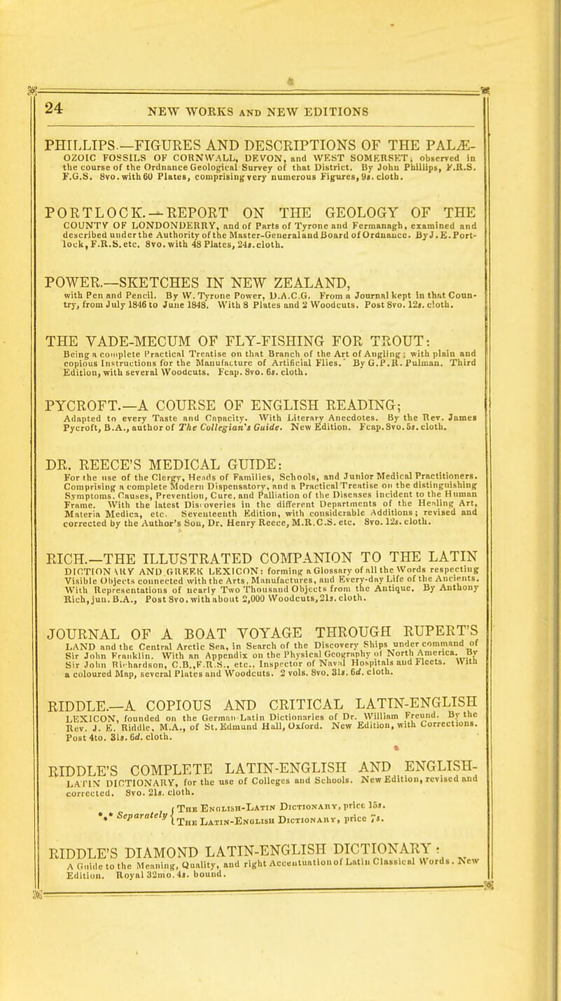 PHILLIPS.—FIGURES AND DESCRIPTIONS OF THE PAL^- OZOIC FOSSILS OF CORNWALL, DF.VON, and WF.ST SOMEHSF'T i observed in the course of the Ordnance Geological Survey of that District. By John Phillips, F.R.S. F.G.S. 8vo.with6U Plates, comprising very numerous Figures, 9*. cloth. PORTLOCK. — REPORT ON THE GEOLOGY OF THE COUNTY OF LONDONDERRY, and of Parts of Tyrone and Fermanagh, examined and described under the Authority of the Master-Gcneralaud Board of Ordnaucc. ByJ.E. Port- lock, F.R.S. etc. 8vo.with 48 Plates, 24». cloth. POWER.—SKETCHES IN NEW ZEALAND, with Pen and Pencil. By VV. Tyrone Power, D.A.C.G. From a Journal kept In that Coun- try, from July 1846 to June 1848. With 8 Plates and 2 Woodcuts. Post 8vo. 12«. cloth. THE VADE-MECUM OF FLY-FISHING FOR TROUT: Being a complete Practical Treatise on that Brand) of the Art of Angling ; with plain and copious Instructions for the Manufacture of Artificial Flies.' By G.P.R. jPuImau. Third Edition, with several Woodcuts. Fcap. 8vo. 6s. cloth. PYCROFT.—A COURSE OF ENGLISH READING; Adapted to every Taste and Capacity. With Literary Anecdotes. By the Tlev. James Pycroft, B.A., authorof The Collegian's Guide. New Edition. Fcap. 8vo.5«. cloth. DR. REECE'S MEDICAL GUIDE: For the use of the Clergy, Heads of Families, Schools, and Junior Medical Practitioners. Comprising a complete Modern Dispensatory, and a Practical Treatise on the distinguishing Symptoms. Causes, Prevention, Cure, and Palliation of the Diseases incident to the Human Frame. With the latest Discoveries in the different Departments of the Healing Art, Materia Medica, etc. Seventeenth Edition, with considerable Additions; revised and corrected by the Author's Sou, Dr. Henry Reece, M.R.C.S. etc. 8vo. 12s. cloth. RICH.—THE ILLUSTRATED COMPANION TO THE LATIN DICTIONARY AND GREEK LEXICON: forming a Glossary of all the Words respecting Visible Objects connected with the Arts, Manufactures, and Every-day Life of the Ancients. With Representations of nearly Two Thousand Objects from the Antique. By Anthony Rich.jun.B.A., PostSvo.withabout 2,000 Woodcuts,21j.cloth. JOURNAL OF A BOAT VOYAGE THROUGH RUPERT'S LAND and the Central Arctic Sea, in Search of the Discovery Ships under command of Sir John Franklin. With an Appendix on the Physical Geography of North America. By Sir John Rirhardson, C.B.,F.R.S., etc., Inspector of Navel Hospitals and Fleets. W ltn a coloured Map, several Plates and Woodcuts. 2 vols. 8vo. 31«. Grf. cloth. RIDDLE.—A COPIOUS AND CRITICAL LATIN-ENGLISH LEXICON, founded on the Germnn Latin Dictionaries of Dr. William Frcund. By the Rev. J. E. Riddle. M.A., of St. Edmund Hull, Oxford. New Edition, with Corrections. Post4to. 31j.6d. cloth. RIDDLE'S COMPLETE LATIN-ENGLISH AND ENGLISH- LAT1N' DICTIONARY, for the use of Colleges and Schools. New Edition, revised and corrected. Svo. 21«. cloth. f Trm ENOtisn-IiATiN DicTioNAn v, price 1S». SePara'M TtiK Latin-English Dictionahy, price 7'. RIDDLE'S DIAMOND LATIN-ENGLISH DICTIONARY : A Guide to the Meaning, Duality, and right Accentuation of Latin Classical Words. New Edition. Royal 32mo.4l. bound.