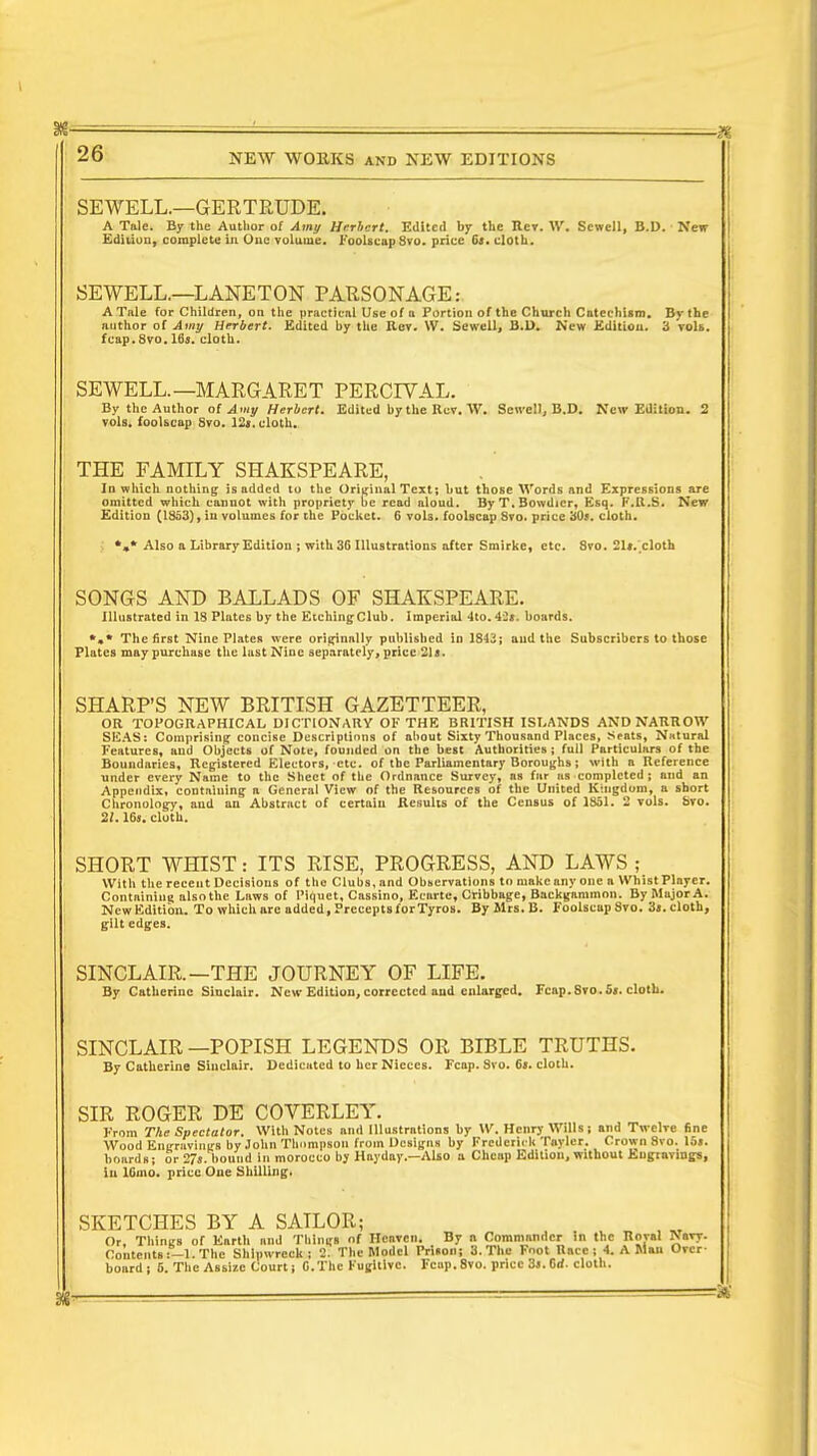 SEWELL.—GERTRUDE. A Tale. By the Author of Amy Herbert. Edited by the Rct. W. Sewcll, B.D. New Edition, complete in One volume. Foolscap 8vo. price 6s. cloth. SEWELL.—LANETON PARSONAGE: A Tale (or Children, on the practical Use of a Portion of the Church Catechism. By the author of Amy Herbert. Edited by the Rev. W. Sewell, B.D. New Edition. 3 vols, fcap.8vo. 16s. cloth. SEWELL.—MARGARET PERC1YAL. By the Author of Amy Herbert. Edited by the Rev. W. Sen-ell, B.D. New Edition. 2 vols, foolscap 8vo. 12s. cloth. THE FAMILY SHAKSPEARE, Id which nothing is added to the Original Text; hut those Words and Expressions are omitted which cannot with propriety be read aloud. ByT.Bowdicr, Esq. F.It.S. New Edition (1353), in volumes for the Pocket. 6 vols, foolscap Svo. price 30*. cloth. *»* Also a Library Edition ; with 36 Illustrations after Smirke, etc. 8vo. 21*. cloth SONGS AND BALLADS OF SHAKSPEARE. Illustrated in 18 Plates by the EtchingClub. Imperial 4to.42«. boards. *»* The first Nine Plates were originally published in 1843; and the Subscribers to those Plates may purchase the last Nine separately, price 21s. SHARP'S NEW BRITISH GAZETTEER, OR TOPOGRAPHICAL DICTIONARY OF THE BRITISH ISLANDS AND NARROW SEAS: Comprising concise Descriptions of about Sixty Thousand Places, Seats, Natural Features, and Objects of Note, founded on the best Authorities; full Particulars of the Boundaries, Registered Electors, etc. of the Parliamentary Boroughs; with a Reference under every Name to the Sheet of the Ordnance Survey, as far as completed; and an Appendix, containing a General View of the Resources of the United Kingdom, a short Chronology, and an Abstract of certain Results of the Census of 1831. 2 vols. fevo. 21.16s. cloth. SHORT WHIST: ITS RISE, PROGRESS, AND LAWS ; With the recent Decisions of the Clubs, and Observations to make any one a Whist Player. Containing also the Laws of Piquet, Cassino, Ecarte, Cribbage, Backgammon. By Major A. NewEditibn. To which are added, Precepts for Tyros. By Mrs.B. Foolscap8vo. 3s.cloth, gilt edges. SINCLAIR.—THE JOURNEY OF LIFE. By Catherine Sinclair. New Edition, corrected and enlarged. Fcap. Svo. S». cloth. SINCLAIR —POPISH LEGENDS OR BIBLE TRUTHS. By Catherine Sinclair. Dedicated to her Nieces. Fcap. Svo. 65. cloth. SIR ROGER DE COVERLEY. From The Spectator. With Notes and Illustrations by W. Henry Wills; and Twelve fine Wood Engravings by John Thompson from Designs by Frederick Tnyler. Crown 8vo. 15s. boards; or 27s. bound In morocco by Hayday.—Also a Cheap Edition, without Engravings, in lGmo. price One Shilling. SKETCHES BY A SAILOR; Or. Things of Earth and Things of Heaven. By a Commander in the Roval r>avy. Contents :-l. The Shipwreck; 2. The Model Prison; 3. The Foot Race ; 4. A Man Over board; 5. The Assize Court; C.The Fugitive. Fenp. 8vo. price 3s. Gd. cloth.