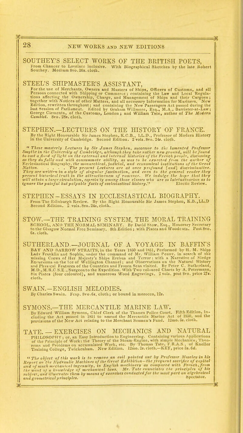 SOUTHEY'S SELECT WORKS OF THE BRITISH POETS, From Chaucer to Lovelace inclusive. With Biographical Sketches by the late Robert Southey. Medium 8vo.3U>. cloth. STEEL'S SHIPMASTER'S ASSISTANT, For the use of Merchants, Owners and Masters of Ships, Officers of Customs, and all Persons connected with Shipping or Commerce ; containing the Law and Local Regula- tions affecting the Ownership, Charge, and Management of Ships and their Cargoes; together with Notices of other Matters, and all necessary Information for Mariners. New Edition, rewritten throughout; and containing the New Passengers Act passed during the last Session of Parliament. Edited by Graham Willmore, Esq., M.A., Barrister-at-Law; George Clements, of the Customs, London; and William Tate, author of The Modem Cambist. Svo. 28j. cloth. STEPHEN.—LECTURES ON THE HISTORY OF FRANCE. By the Right Honourable Sir James Stephen, K.O.B., LL.D., Professor of Modern History in the University of Cambridge. Second Edition. 2 vols.Svo. 'J Is. cloth.  These masterly Lectures by Sir James Stephen, successor to the lamented Professor Smythe in the (Jnivrrrity of Cambridge, although they take rather new around, wilt be found to cast a jlnxd of light on the external and internal histories of the French peo/jh, discussing as they do fall1/ and with consummate ability, as was to be expected frtttn the an'hor of Ecclesiastical Biography, the monarchical, judicial, and economical institutions of the Great Nation. .... The present Lectures are at once profound [and] discriminative. They are written in a style of singular fascination, and even to the general render they present historical truth in the attractiveness of romance. We indulge the hop* that they will attain a large circulation, especia'ty among those classes who are so latetudinarinn as to ignore the painful but palpable facts of ecclesiastical history J1* Electic Review. STEPHEN-ESSAYS IN ECCLESIASTICAL BIOGRAPHY. From The Edinburgh Review. By the Right Honourable Sir James Stephen, K.B.,LL.D Second Edition. 2 vols.8vo. 24*. cloth. STOW.—THE TRAINING SYSTEM, THE MORAL TRAINING SCHOOL, AND THE NORMAL SEMINARY. By David Stow, Esq., Honorary Secretary to the Glasgow Normal Free Seminary. 8thEdition; with Plates and Woodcuts. Post8vo. Gj. cloth. SUTHERLAND—JOURNAL OF A VOYAGE IN BAFFIN'S BAY AND ft ARROW STRAITS, in the Years 1950 and 1851, Performed by H. M. Ships Ladv Franklin and Sophia, under the command of Mr. William Pennv. in search of the missing Crews of Her Majesty's Ships Erebus and Terror: with a Narrative of Sledge Excursions on the Ice of Wellington Channel; and Observations on the Natural History and Physical Features of the Countries and Frozen Seas visited. By Peter C. Sutherland, I M.D..M.R.C S.E., Surgeon to the Expedition. With Two coloured Charts by A. Pelermann, Six Plates (four coloured), and numerous Wood Engravings. 2 vols, post Svo. price 27*. cloth. SWAIN.-ENGLISH MELODIES. By Charles Swain. Ecup. 8vo.6«. cloth; or bound in morocco, 12». SYMONS.—THE MERCANTILE MARINE LAW. By Edward William Symous, Chief Clerk of the Thames Police Court. Fifth Edition, in- cluding the Ai t passed in 1851 to amend the Mercantile Marine Act of 1S50, and the provisions of the New Act relating to the Merchant Scameu's Fund. 12mo. 55. cloth. TATE. — EXERCISES ON MECHANICS AND NATURAL PHILOSOPHY ; or, an Easy Introduction to Engineering. Containing various Applications of the Principle of Work: the Theory of the Steam-Engine, with simple Mechanicsi Theo- rems and Problems on accumulated Work, etc. By Thomas Tate, F.R.A.S.. of Kneller enham. New Edition. 12mo. 2i. cloth.—KEY, ] Training College, Twickenham. , price 'is. 6rf. '• The object of thin work is to remove an evil pointed out by Professor Moseleu in his Report on the llvdraulic Machines of the (Went BthlbUlon—the Jreqnent sacrifice of capital and of much m, chnriii.nl ingenuity, in ButHlh machinery as compared Kith French,from the want ol a knowlrdge / mechanical lams. Mr. Tate enunciates the principles of his subject, and Mm/rate* them by means of exercises conducted for the most part on algebraical ubj and geometrical principles. Spectator.