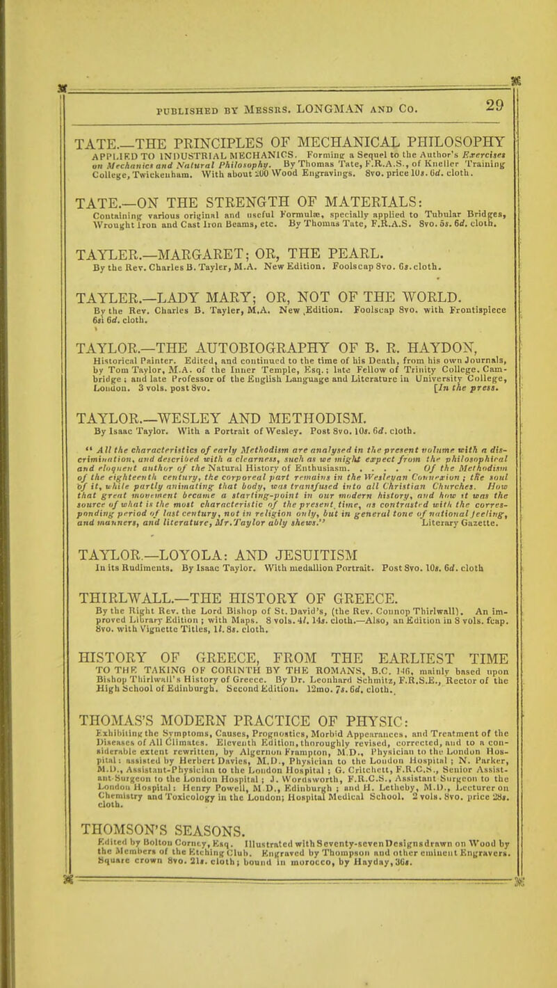 20 TATE.—THE PRINCIPLES OF MECHANICAL PHILOSOPHY APPLIED TO INDUSTRIAL MECHANICS. Forminir a Sequel to the Author's Exerchet au Mechanic* and Natural Philotophy. By Thomas Tate, P.B.A.S., of Kucller Training College, Twickenham. With about 100 Wood Engravings. 8vo. price 1U«. tid. cloth. TATE.—ON THE STRENGTH OF MATERIALS: Containing various original and useful Formula!, specially applied to Tubular Bridges, Wrought Iron and Cast lion Beams, etc. By Thomua Tate, F.R.A.S. Svo. St. Sd. cloth. TAYLER.—MARGARET; OR, THE PEARL. By the Rev. Charles B.Tayler, M.A. New Edition. Foolscap Svo. G».cloth. TAYLER.—LADY MARY; OR, NOT OF THE WORLD. By the Rev. Charles B. Tayler, M,A. New .Edition. Foolscap Svo. with Frontispiece 6it lid. cloth. TAYLOR.—THE AUTOBIOGRAPHY OF B. R. HAYDON, Historical Painter. Edited, and continued to the time of bis Death, from his own Journals, by Tom Taylor, M.A. of the Inner Temple, Esq.; late Fellow of Trinity College, Cam- bridge ; and late Professor of the English Language and Literature in University College, London. 3 vols, post Svo. [In the press. TAYLOR.—WESLEY AND METHODISM. By Isaac Taylor, With a Portrait of Wesley. Post Svo. \0s. Gd. cloth.  All the characteristics of early Methodism are analysed in the present volume trith a dis- crimittntion* and detcriOed with a clearness, such as we miglst expect from the philosophical and eloquent author of the Natural History of Enthusiasm Of the Methodism of the eighteenth century, the corporeal part remains in the Wesley an Connexion ; tRc soul of it, uhile partly animating that body, was transfused into all Christian Churches. How that great movnnent became a starting-point in our modern history, and how if was the source of what is the must characteristic of the present time, as contrasted with the corres- ponding period of last century, not in religion only, but in general tone of national Jeelirtg9 and manners, and literature, Mr,Taylor ably shews.'* Literary Gazette. TAYLOR—LOYOLA: AND JESUITISM In its Rudiments. By Isaac Taylor. With medallion Portrait. Post Svo. 10». 6rf. cloth THIRLWALL.—THE HISTORY OF GREECE. By the Right Rev. the Lord Bishop of St. David's, (the Rev. Connop Thirlwalll. An im- proved Library Edition ; with Maps. 8 vols. 4M4». cloth.—Also, an Edition in 8 vols. fcap. Svo. with Vignette Titles, W. 81. cloth. HISTORY OF GREECE, FROM THE EARLIEST TIME TO THE TAKING OF CORINTH BY THE ROMANS, B.C. Hfi. mainly based upon Bishop Thirlwall's History of Greece. By Dr. Leonhard Schmitz, F.R.S.E., Rector of the High School of Edinburgh. Second Edition. 12mo. Is. 6d. cloth. THOMAS'S MODERN PRACTICE OF PHYSIC: Exhibiting the Symptoms, Causes, Prognostics, Morbid Appearances, and Treatment of the Diseases of All Climates. Eleventh Edition, thoroughly revised, corrected, and to a con- siderable extent rewritten, by Algernon Frampton, M.D., Physician to tin* Londun Hos- pital; assisted by Herbert Davics, M.D., Physician to the Loudon Hospital ; N. Parker, M.D., Assistant-Physician to the Loudon Hospital ; G. Critchctt, F.R.C.iS., Senior Assist- ant Surgeon to the London Hospital ; 1. Wordsworth, F.R.C.S., Assistant Surgeon to the London Hospital: Henry Powell, M.D., Edinburgh ; and H. Lethcby, M.D., Lecturer on Chemistry and Toxicology in the Loudon; Hospital Medical School. 2 vols. 8vo. price 2tli. cloth. THOMSON'S SEASONS. Edited by Bolton Cornty, Esq. Illustrated withScvcnty-scvenDesignsdrawn on Wood by the Members of the Etching Club. Engraved by Thompson aud other eminent Engravers. Square crown 8vo. 21t. cloth; bound in morocco, by Hayday,3Cf.