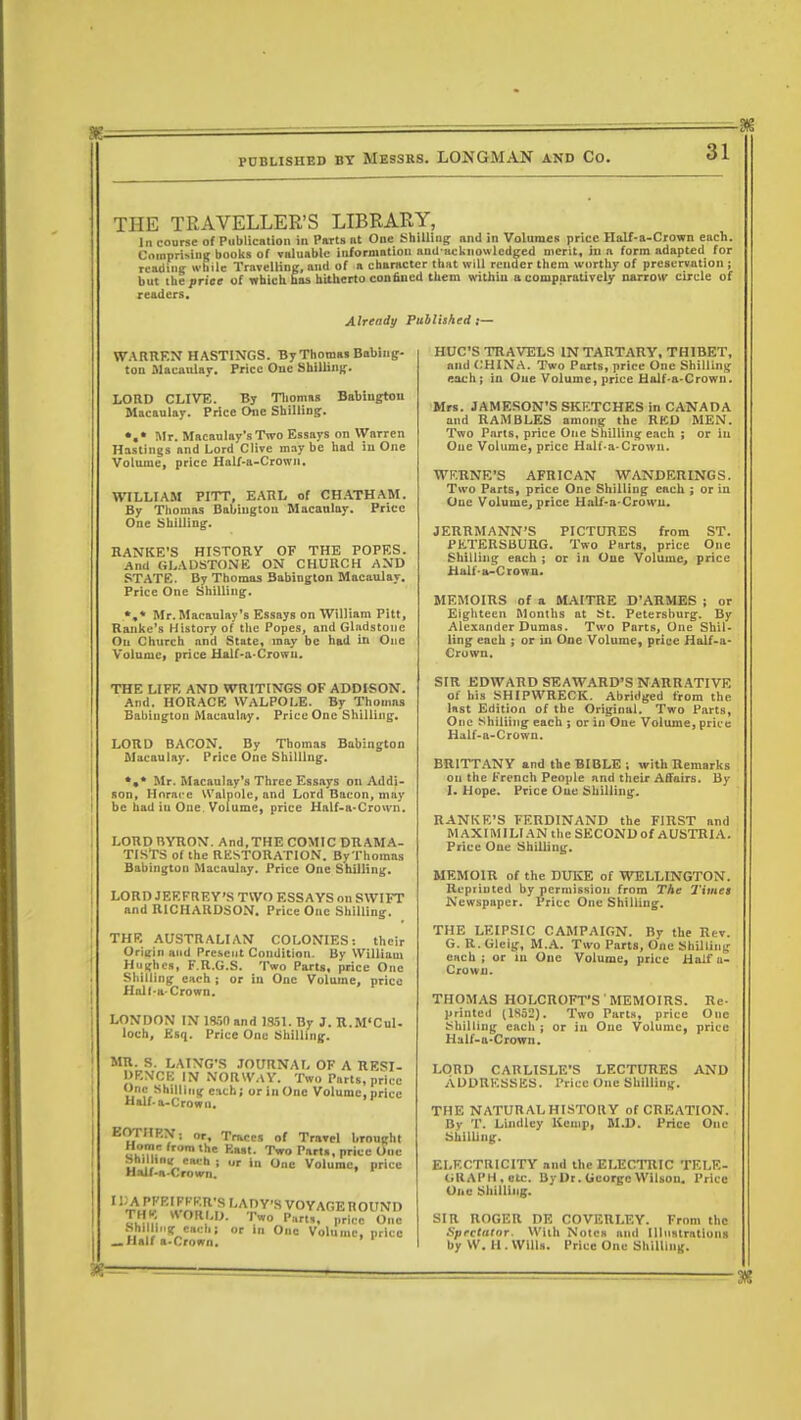 THE TRAVELLER'S LIBRARY, In course of Publication in Parts lit One Shilling nnd in Volumes price Half-a-Crown each. CnmpriMug books of valuable information anil-acknowledged merit, hi a form adapted for reading while Travelling, and of a character that will render them worthy of preservation ; but theprice of which has hitherto confiued them within a comparatively narrow circle of readers. Already Published ,— WARREN HASTINGS. By Thomas Babing- ton Macaulay. Price One Shilling. LORD CLIVE. By Thomas Babiugton Macaulay. Price One Shilling:. •.* Mr. Macaulay's Two Essays on Warren Hastings and Lord Clive may be had in One Volume, price Half-a-Crown. WILLIAM PITT, EARL of CHATHAM. By Thomas Babiugton Macaulay. Price One Shilling. HANKE'S HISTORY OF THE POPES. And GLADSTONE ON CHURCH AND STATE. By Thomas 3abington Macaulay. Price One Shilling. *,* Mr. Macaulay's Essays on William Pitt, Ranke's History of the Popes, and Gladstone On Church and State, may be had in One Volume, price Half-a-Crowu. THE LIFE AND WRITINGS OF ADDISON. And. HORACE WALPOLE. By Thomns Babiugton Macaulay. Price One Shilling. LORD BACON. By Thomas Babington Macaulay. Price One Shilling. *,* Mr. Macaulay's Three Essays on Addi- son, Horace Walpole, and Lord Bacon, may be had iu One Volume, price Half-a-Crown. LORDRYRON. And,THE COMIC DRAMA- TISTS of the RESTORATION. ByThomas Babington Macaulay. Price One Shilling. LORD JEFFREY'S TWO ESSAYS on SWIFT and RICHARDSON. Price One Shilling. THE AUSTRALIAN COLONIES: their Origin and Present Condition. By William Hughes, F.R.G.S. Two Parts, price One Shilling each; or in One Volume, price Halt-a- Crown. LONDON IN 1<W0 and 1851. By J. R.M'Cul- loch, Esq. Price One Shilling. MR. S. LAING'S JOURNAL OF A RESI- DENCE IN NORWAY. Two Parts, price One Shilling c-ich; or in One Volume, price Half-a-Crown. EOTIIP.N; or. Traces of Travel brought umi*. J™ !? K>V Two Parts, price One ur in One Volume, price Shilling each \ Half-a-Crown. ' ''thk K«-nm n ''A.!?Y'syOYAGE ROUND THB WORLD. Two Parts, price One Bulling 8MB I or iu One Volume, price _Half a-Crown. HUC'S TRAVELS IN TARTARY, THIBET, and CHINA. Two Parts, price One Shilling each j in One Volume, price Half-a-Crown. Mrs. JAMESON'S SKETCHES in CANADA and RAMBLES among the RED MEN. Two Parts, price One Shilling each ; or iu One Volume, price Half-a-Crown. WF.RNE'S AFRICAN WANDERINGS. Two Parts, price One Shilling each ; or iu One Volume, price Half-a-Crowu. JERRMANN'S PICTURES from ST. PETERSBURG. Two Parts, price One Shilling each ; or in One Volume, price Half-a-Crown. MEMOIRS of a MAITRE D'ARMES ; or Eighteen Months at St. Petersburg. By Alexander Dumas. Two Parts, One Shil- ling each ; or in One Volume, price Half-a- Crown. SIR EDWARD SEAWARD'S NARRATIVE of his SHIPWRECK. Abridged from the last Edition of the Original. Two Parts, One Shilling each ; or iu One Volume, price Half-a-Crown. BRITTANY and the BIBLE ; with Remarks on the French People nnd their Affairs. By I. Hope. Price Oue Shilling. RANKE'S FERDINAND the FIRST nnd MAXIMILIAN the SECOND of AUSTRIA. Price One Shilling. MEMOIR of the DUKE of WELLINGTON. Repiiuted by permission from The Times Newspaper. Price One Shilling. THE LEIPSIC CAMPAIGN. By the Rev. G. R.Gleig, M.A. Two Parts, One Shilling each ; or iu One Volume, price HaU'a- Crown. THOMAS HOLCROFT'S MEMOIRS. Re- printed (1852). Two Parts, price One Shilling each ; or in One Volume, price Half-a-Crown. LORD CARLISLE'S LECTURES AND ADDRESSES. Price One Shilling. THE NATURAL HISTORY of CREATION. By T. Lindlcy Kemp, M.D. Price One Shilling. ELECTRICITY and the ELECTRIC TELE- GRAPH,etc. By Dr. George Wilson. Price One Shilling. SIR ROGER DE COVERLF.Y. From the Spectator. With Notes nnd Illustrations by W. II. Wills. Price One Shilling.