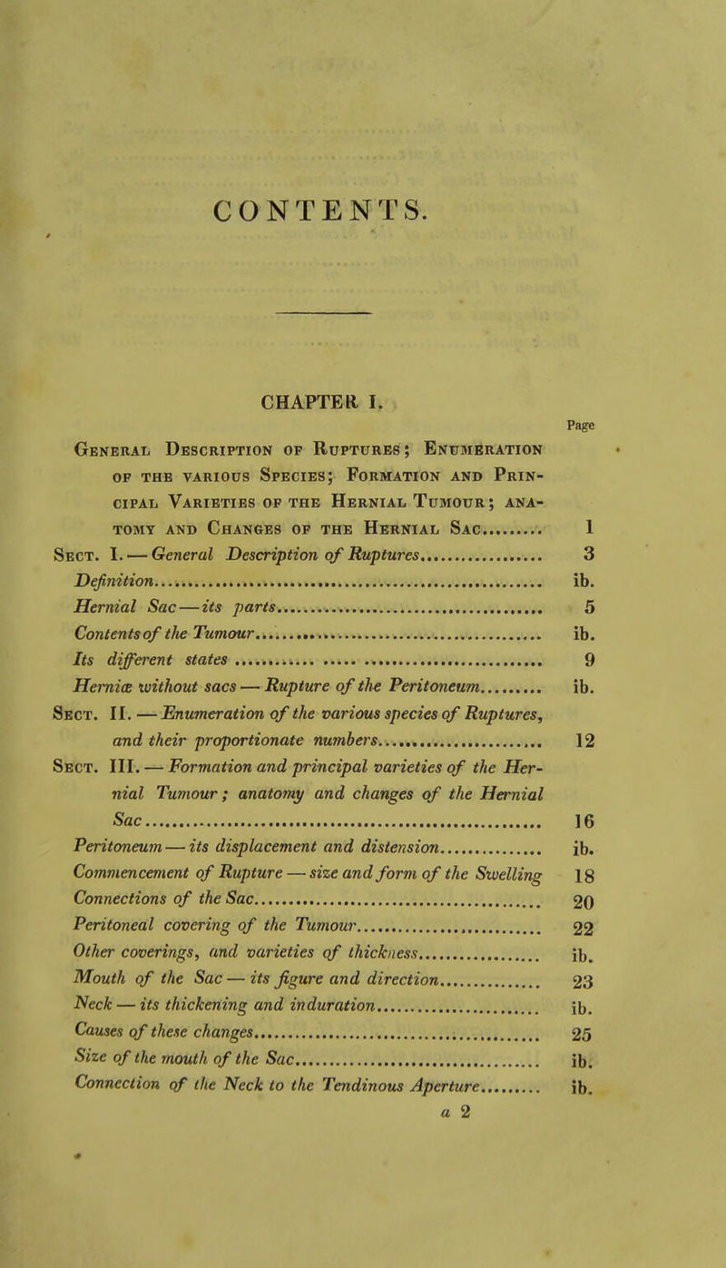 CONTENTS. CHAPTER I. Page General Description of Ruptures; Enumeration OP the various Species; Formation and Prin- cipal Varieties of the Hernial Tumour; ana- tomy and Changes of the Hernial Sac 1 Sect. I. — General Description of Ruptures 3 Definition ib. Hernial Sac — its parts 5 Contents of the Tumour ib. Its different states 9 HernicB xvithout sacs — Rupture of th^ Peritoneum ib. Sect. II. —Enumeration of the various species of Ruptures, and their proportionate numbers 12 Sect. III. — Formation and principal varieties of the Her- nial Tumour; anatomy and changes of the Hernial Sac 16 Peritoneum — its displacement and distension ib. Commencement of Rupture — size and form of the Swelling 18 Connections of the Sac 20 Peritoneal covering of the Tumour 22 Other coverings, and varieties of thickness ib. Mouth of the Sac — its figure and direction 23 Neck — its thickening and induration ib. Causes of these changes 25 Size of the mouth of the Sac ib. Connection of the Neck to the Tendinous Aperture ib. a 2