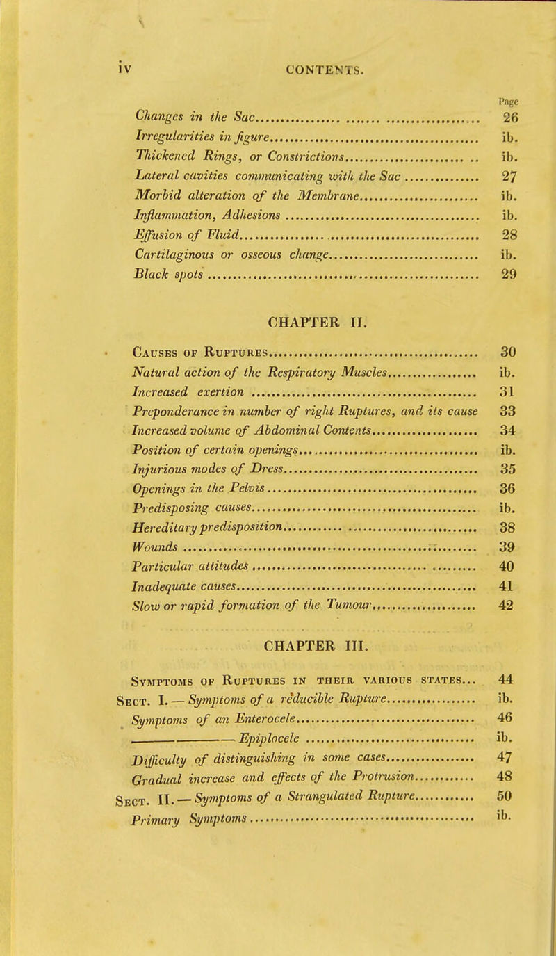 Page Changes in the Sac 26 Irregularities in figure ib. Thickened Rings, or Constrictions ib. Lateral cavities comtuunicating with the Sac 27 Morbid alteration of the Membrane ib. Iriflammation, Adhesions ib. Effusion of Fluid 28 Cartilaginous or osseous change ib. Black spots , 29 CHAPTER II. Causes of Ruptures 30 Natural action of the Respiratory Muscles ib. Increased exertion 31 Preponderance in number of right Ruptures, and its cause 33 Increased volume of Abdominal Contents 34 Position of certain openings ib. Injurious modes of Dress 35 Openings in the Pelvis 36 Predisposing causes ib. Hereditary predisposition 38 Wowids 39 Particular attitudes 40 Inadequate causes 41 Slow or rapid formation of the Tumour 42 CHAPTER III. Symptoms of Ruptures in their various states... 44 Sect. I. — Symptojns of a reducible Rupture ib. Symptoms of an Enterocele 46 .. Epiplocele ib. Difficulty of distinguishing in some cases 47 Gradual increase and effects of the Protrusion 48 Sect. 11. —Sytnptoms of a Strangulated Rupture 50 Primary Symptoms • b.