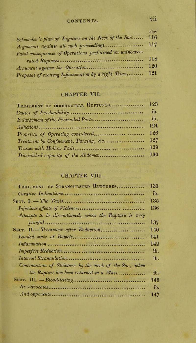 Page Schmucker's plan of Ligature on the Neck of the Sac 116 Arguments against all such proceedings 117 Fatal consequences of Operations performed on unincarce- rated Ruptures.....,..........'::.... 118 Argument against the Operation 120 Proposal of exciting Inflammation by a tight Truss 121 CHAPTER VII. Treatment of irreducible Ruptures 123 Causes of Irreducihility Enlargement of the Protruded Parts ib, Adhesions 124 Propriety of Operating considered 126 Treatment by Confinement, Purging, Sfc 127 Trusses with Hollow Pads 129 Diminished capacity of the Abdomen..., 130 CHAPTER VIII. Treatment op Strangulated Ruptures 133 Curative Indications ib. Sect. l. — The Taxis 135 Injurious effects of Violence. ; 136 Attempts to be discontinued, when the Rupture is very painful .i. 137 Sect. II.—Treatment after Reduction 140 Loaded state of Bowels... 141 Inflammation .i.-.a 142 Imperfect Reduction ib. Internal Strangulation ib. Continuation of Stricture by the neck of the Sac, when the Rupture has been returned in a Mass ib. Sect. 111. — Blood-ktting 146 Its advocates ib. And opponents 147