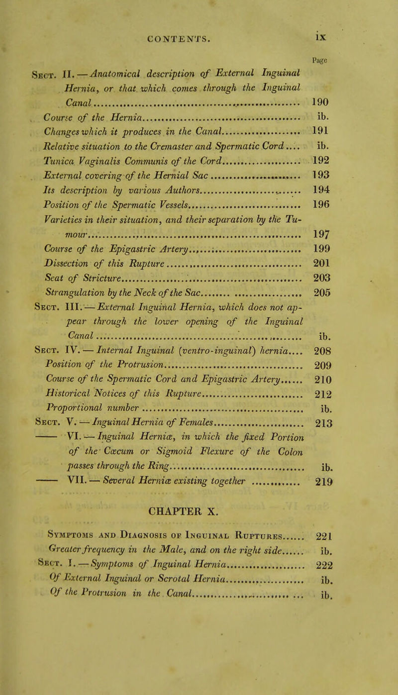 Pugc Sect. II.—Anatomical description qf External Inguinal Hernia, or that which comes through the Inguinal Canal 190 Course of the Hernia ib. Changes which it produces in the Canal 191 Relative situation to the Cremaster and Spermatic Cord.... ib. Tunica Vaginalis Communis of the Cord 192 External covering of the Hernial Sac 193 Its description by various Authors 194 Position of the Spermatic Vessels 196 Varieties in their situation, and their separation by the Tu- mour... 197 Course of the Epigastric Artery 199 Dissection of this Rupture 201 Seat of Stricture 203 Strangulation by the Neck of the Sac 205 Sect. III. — External Inguinal Hernia, which does not ap- pear through the lower opening of the Inguinal Canal , ib. Sect. IV. — Internal Inguinal {ventro-inguinat) hernia..., 208 Position of the Protrusion 209 Course of the Spei'tnatic Cord and Epigastric Artery 210 Historical Notices of this Rupture 212 Proportional number ib. Sect. V.—Inguinal Hernia of Females 213 VI. — Inguinal Hernia, in which the fixed Portion of the - Ccecum or Sigmoid Flexure qf the Colon passes through the Ring ib. VII. — Several Hernia existing together 219 CHAPTER X. Symptoms and Diagnosis of Inguinal Ruptures 221 Greater frequency in the Male, and on the right side ib. Sect. I.—Syinptoms qf Inguinal Hernia 222 Of External Inguinal or Scrotal Hernia ib. Of the Protrusion in the Canal ib.