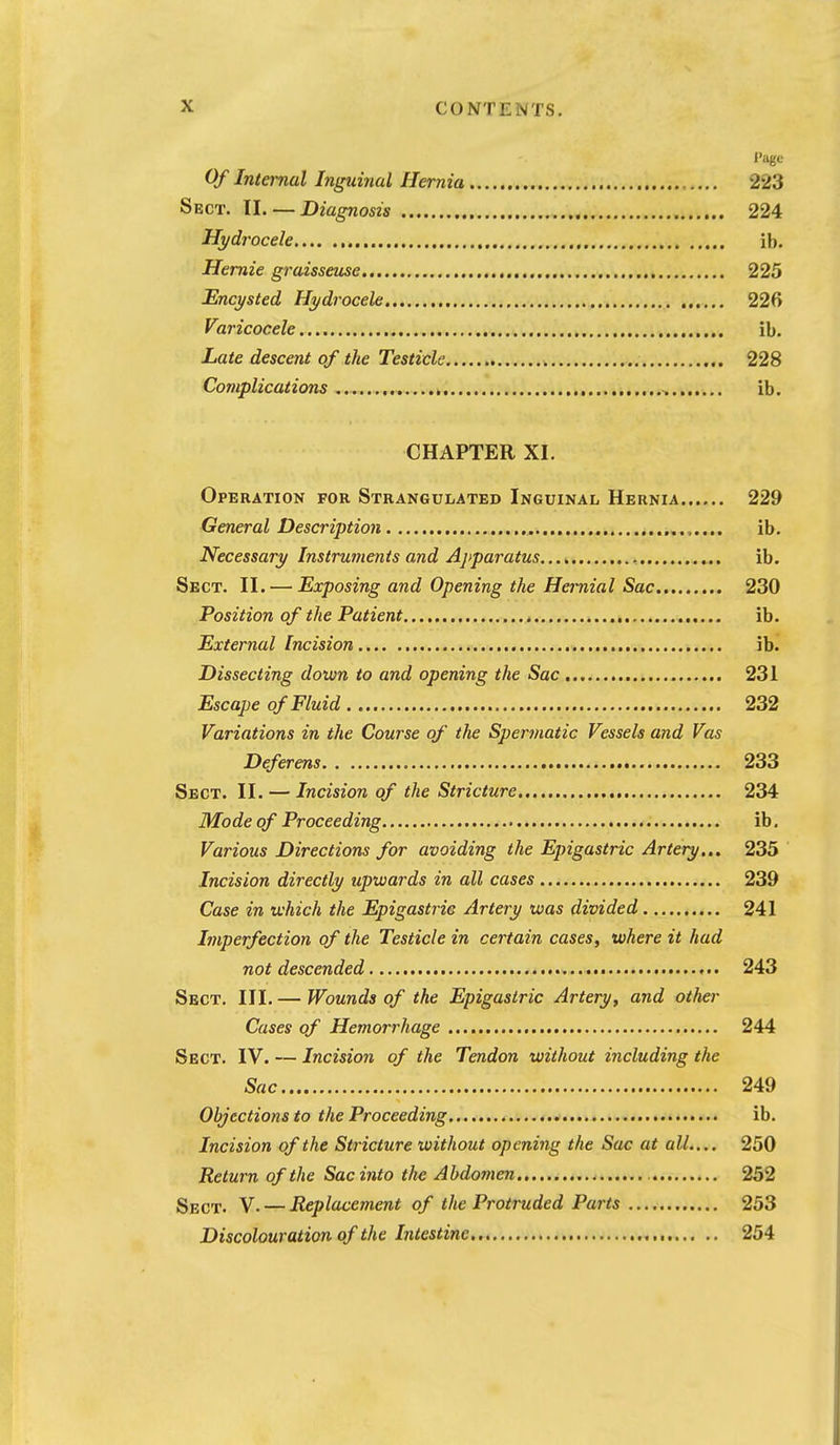 Page Of Internal Ingtdnal Hernia 223 Sect. 11. — Diagnosis 224 Hydrocele , ib. Hemie graisseuse 225 Encysted Hydrocele 226 Varicocele ib. Late descent of the Testicle 228 Complications ^ ib. CHAPTER XL Operation for Strangulated Inguinal Hernia 229 General Description .„.,.... ib. Necessary Instruments and Ajiparatus , ib. Sect. II. — Exposing and Opening the Hernial Sac 230 Position of the Patient ib. External Incision ib. Dissecting down to and opening the Sac 231 Escape of Fluid 232 Variations in the Course of the Spermatic Vessels and Vas Deferens 233 Sect. II. — Incision of the Stricture... 234 Mode of Proceeding ib. Various Directions for avoiding the Epigastric Artery... 235 Incision directly upwards in all cases 239 Case in which the Epigastric Artery was divided 241 Lnperfection of the Testicle in certain cases, where it had not descended 243 Sect. III. — Wounds of the Epigastric Artery, and other Cases of Hemorrhage 244 Sect. IV. — Incision of the Tendon without including the Sac 249 Objections to the Proceeding... ^ ib. Incision of the Stricture without opening the Sac at all.... 250 Return of the Sac into the Abdomen 252 Sect. V- — Replacement of the Protruded Parts 253 Discolouration of the Intestine , 254
