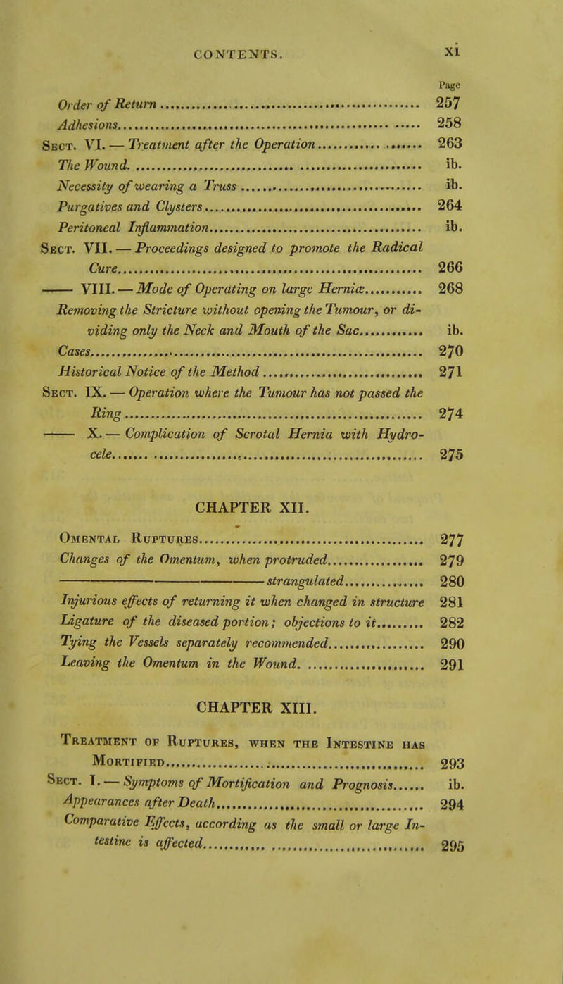 Page Order of Return 257 Adhesions 258 Sect. VI. — Treatment after the Operation 263 The Wound ib. Necessity of wearing a Truss ib. Purgatives and Clysters 264 Peritoneal Infiammation ib. Sect. VII. — Proceedings designed to promote the Radical Cure 266 VIII. — Mode of Operating on large Hernice 268 Removing the Stricture without opening the Tumour^ or di- viding only the Neck and Mouth of the Sac ib. Cases 270 Historical Notice of the Method 271 Sect. IX. — Operation where the Tumour has not passed the Ring 274 — X. — Complication of Scrotal Hernia with Hydro- cele , 275 CHAPTER XII. Omental Ruptures 277 Changes of the Omentum, when protruded 279 strangulated 280 Injurious effects of returning it when changed in structure 281 Ligature of the diseased portion; objections to it 282 Tying the Vessels separately recommended 290 Leaving the Omentum in the Wound 291 CHAPTER XIII. Treatment of Ruptures, when the Intestine has Mortified 293 Sect. I. — Symptoms of Mortification and Prognosis ib. Appearances after Death 294 Comparative Effects, according as the small or large In- testine is affected 295