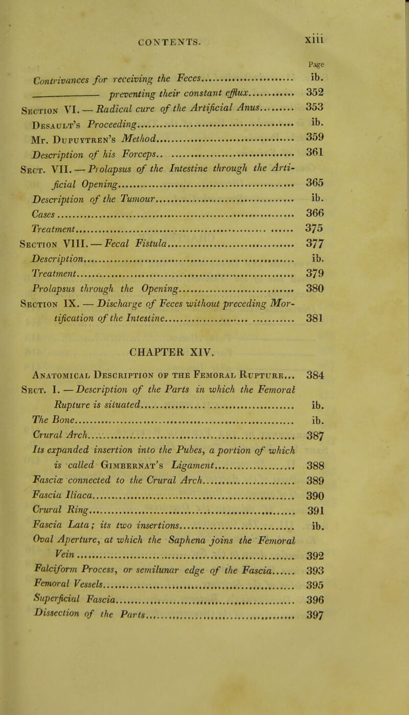 Page Contrivances for receiving the Feces ib. ____ preventing their constant efflux 352 Section VI. — Radical cure of the Artificial Anus 353 Desault's Proceeding ib. Mr. Dupuytren's Method 359 Description of his Forceps 361 Sect. VII. — Prolapsus of the Intestine through the Arti- ficial Opening 365 Description of the Tumour ib. Cases 366 Treatment 375 Section WW. —Fecal Fistula 377 Description ib. Treatment 379 Prolapsus through the Opening 380 Section IX. — Discharge of Feces without preceding Mor- tification of the Intestine 381 CHAPTER XIV. Anatomical Description op the Femoral Rupture... 384 Sect. 1. —Description of the Parts in which the Fetnoral Rupture is situated ib. The Bone ib. Crural Arch, 387 Its expanded insertion into the Pubes, a portion of which is called Gimbernat's Ligarnent 388 Fascia connected to the Crural Arch 389 Fascia Iliuca 390 Crural Ring 391 Fascia Lata; its two insertions ib. Oval Aperture, at which the Saphena joins the Femoral Vein 392 Falciform Process, or sernilunar edge of the Fascia 393 Femoral Vessels 395 Superficial Fascia 396 Dissection of the Parts 397