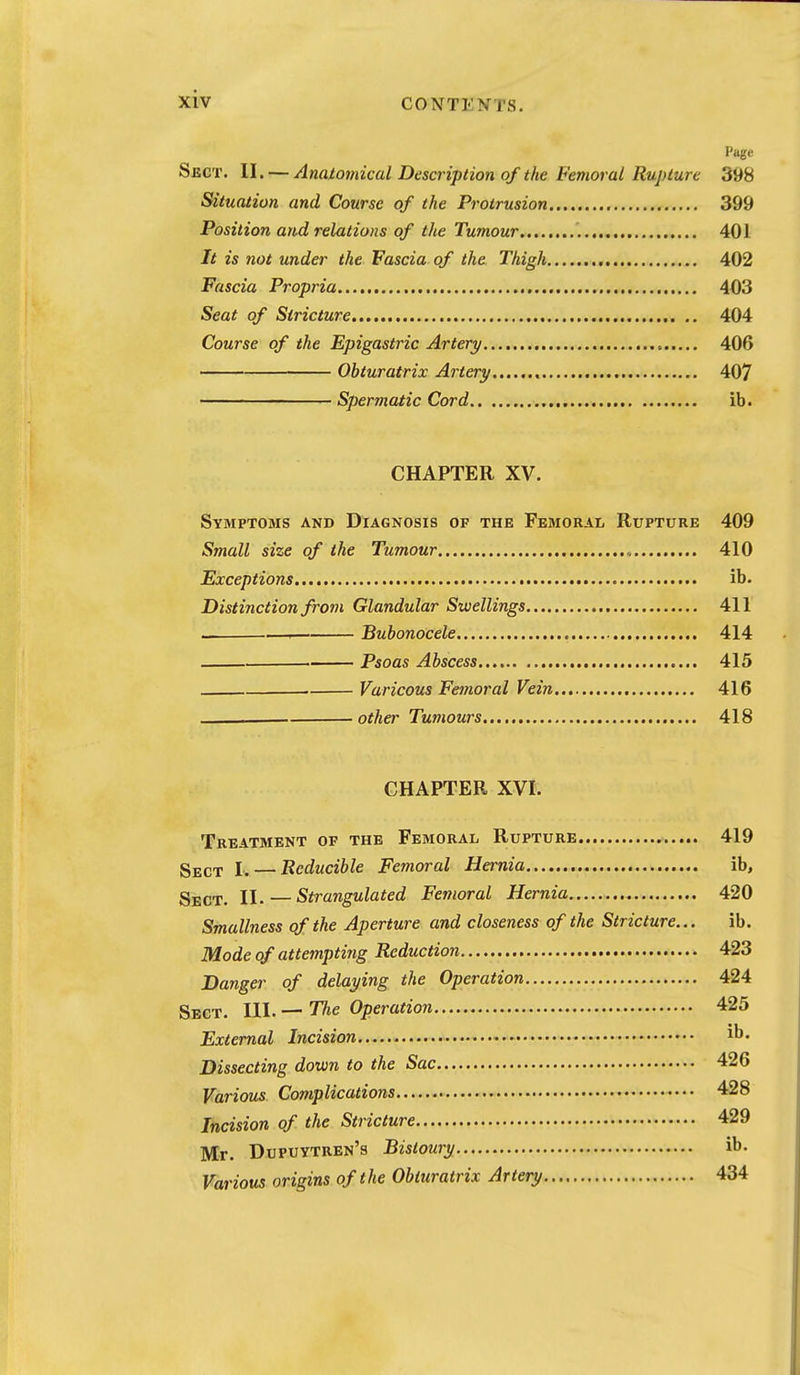 Pttge Sect. II. — Anatotnical Description of the Femoral Rupture 398 Situation and Course of the Protrusion 399 Position and relations of the Tumour 401 It is not under the Fascia of the Thigh 402 Fascia Propria 403 Seat of Stricture 404 Course of the Epigastric Artery 406 Obturatrix Artery 407 Spermatic Cord ib. CHAPTER XV. Symptoms and Diagnosis of the Femoral Rupture 409 Small size of the Tumour 410 Exceptions ib. Distinction from Glandular Swellings 411 1 Bubonocele 414 Psoas Abscess 415 . Varicous Femoral Vein 416 other Tumours 418 CHAPTER XVI. Treatment of the Femoral Rupture 419 Sect I. — Reducible Femoral Hernia ib, Sect. II. — Strangulated Femoral Hernia 420 Smallness of the Aperture and closeness of the Stricture... ib. Mode of attempting Reduction 423 Danger of delaying the Operation 424 Sect. III. — Tlie Operation 425 External Incision ib. Dissecting down to the Sac 426 Various Complications 428 Incision of the Stricture 429 Mr- Dupuytren's Bistoury ib. Various origins of the Obturatrix Artery 434