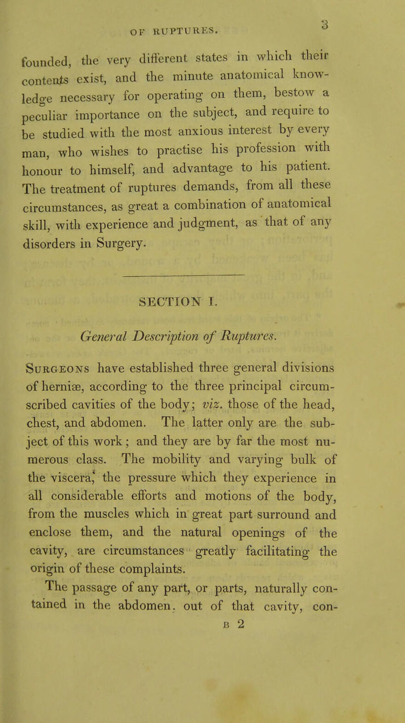 founded, the very different states in which tlieir conten^s exist, and the minute anatomical know- ledge necessary for operating on them, bestow a peculiar importance on the subject, and require to be studied with the most anxious interest by every man, who wishes to practise his profession with honour to himself, and advantage to his patient. The treatment of ruptures demands, from all these circumstances, as great a combination of anatomical skill, with experience and judgment, as that of any disorders in Surgery. SECTION I. General Description of Ruptures. Surgeons have established three general divisions of hernias, according to the three principal circum- scribed cavities of the body; viz. those of the head, chest, and abdomen. The latter only are the sub- ject of this work; and they are by far the most nu- merous class. The mobility and varying bulk of the viscera,* the pressure which they experience in all considerable efforts and motions of the body, from the muscles which in great part surround and enclose them, and the natural openings of the cavity, are circumstances greatly facilitating the origin of these complaints. The passage of any part, or parts, naturally con- tained in the abdomen, out of that cavity, con- B 2