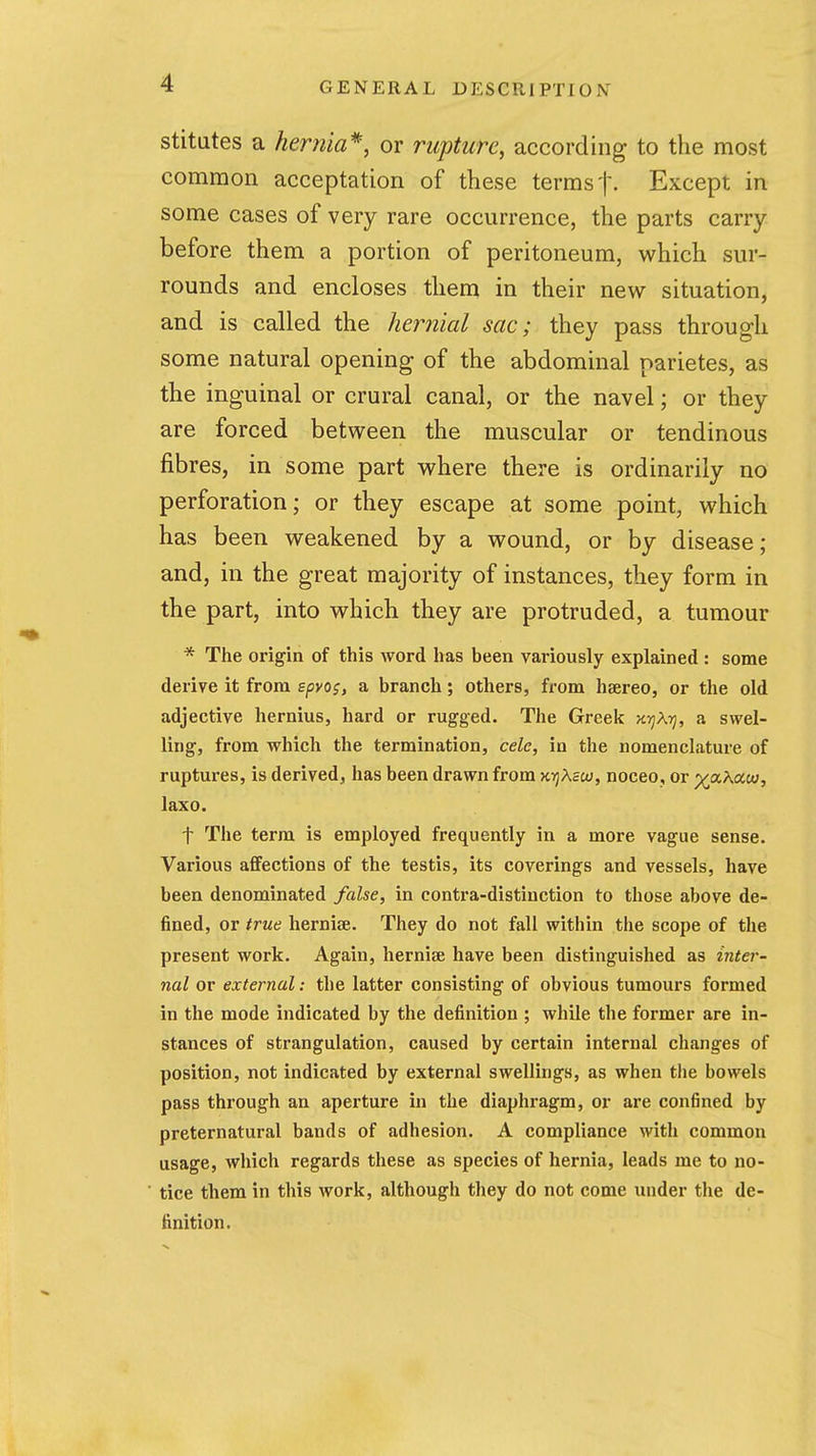 stitates a hernia'^, or rupture, according to the most common acceptation of these terms t- Except in some cases of very rare occurrence, the parts carry- before them a portion of peritoneum, which sur- rounds and encloses them in their new situation, and is called the heriiial sac; they pass through some natural opening of the abdominal parietes, as the inguinal or crural canal, or the navel; or they are forced between the muscular or tendinous fibres, in some part where there is ordinarily no perforation; or they escape at some point, which has been weakened by a wound, or by disease; and, in the great majority of instances, they form in the part, into which they are protruded, a tumour * The origin of this word has been variously explained : some derive it from spvo;, a branch; others, from haereo, or the old adjective hernius, hard or rugged. The Greek H.rjKyi, a swel- ling, from which the termination, cele, in the nomenclature of ruptures, is derived, has been drawn from xt^Xsio, noceo, or ^aXociu, laxo. t The term is employed frequently in a more vague sense. Various affections of the testis, its coverings and vessels, have been denominated false, in contra-distinction to those above de- fined, or true hernijB. They do not fall within the scope of the present work. Again, hernise have been distinguished as inter- nal or external: the latter consisting of obvious tumours formed in the mode indicated by the definition ; while the former are in- stances of strangulation, caused by certain internal changes of position, not indicated by external swellings, as when the bowels pass through an aperture in the diaphragm, or are confined by preternatural bands of adhesion. A compliance with common usage, which regards these as species of hernia, leads me to no- tice them in this work, although they do not come under the de- finition.