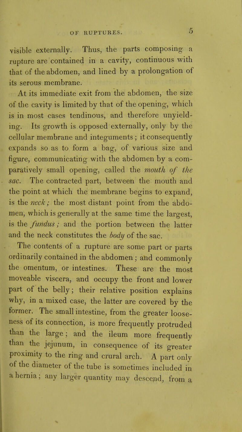 visible externally. Thus, the parts composing a rupture are contained in a cavity, continuous with that of the abdomen, and lined by a prolongation of its serous membrane. At its immediate exit from the abdomen, the size of the cavity is limited by that of the opening, which is in most cases tendinous, and therefore unyield- ing. Its growth is opposed externally, only by the cellular membrane and integuments ; it consequently expands so as to form a bag, of various size and figure, communicating with the abdomen by a com- paratively small opening, called the mouth of the sac. The contracted part, between the mouth and the point at which the membrane begins to expand, is the neck; the most distant point from the abdo- men, which is generally at the same time the largest, is the fundus; and the portion between the latter and the neck constitutes the body of the sac. The contents of a rupture are some part or parts ordinarily contained in the abdomen; atid commonly the omentum, or intestines. These are the most moveable viscera, and occupy the front and lower part of the belly; their relative position explains why, in a mixed case, the latter are covered by the former. The small intestine, from the greater loose- ness of its connection, is more frequently protruded than the large; and the ileum more frequently than the jejunum, in consequence of its greater proximity to the ring and crural arch. A part only of the diameter of the tube is sometimes included in a hernia; any larger quantity may descend, from a