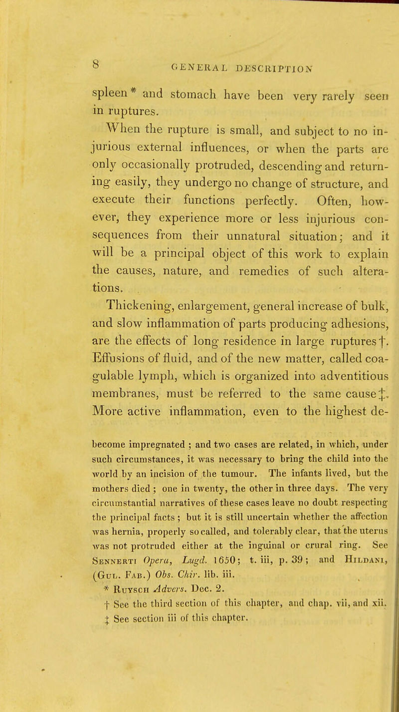 spleen * and stomach have been very rarely seen in ruptures. When the rupture is small, and subject to no in- jurious external influences, or when the parts are only occasionally protruded, descending and return- ing easily, they undergo no change of structure, and execute their functions perfectly. Often, how- ever, they experience more or less injurious con- sequences from their unnatural situation; and it will be a principal object of this work to explain the causes, nature, and remedies of such altera- tions. Thickening, enlargement, general increase of bulk, and slow inflammation of parts producing adhesions, are the effects of long residence in large ruptures f. Effusions of fluid, and of the new matter, called coa- gulable lymph, which is organized into adventitious membranes, must be referred to the same cause ij:. More active inflammation, even to the highest de- become impregnated ; and two cases are related, in which, under such circumstances, it was necessary to bring the child into the Avorld by an incision of the tumour. The infants lived, but the mothers died ; one in twenty, the other in three days. The very circumstantial narratives of these cases leave no doubt respecting the i)rincipal facts ; but it is still uncertain whether the aflFcction was hernia, properly so called, and tolerably clear, that the uterus was not protruded either at the inguinal or crural ring. See Sennbrti Opera, Lugd. 1650; t. iii, p. 39; and Hildani, (Gvh. Fab.) Obs. Ckir. lib. iii. * RuYscii Advers. Dec. 2. t See the third section of this chapter, and chap. vii,and xii. :j: See section iii of this chapter.