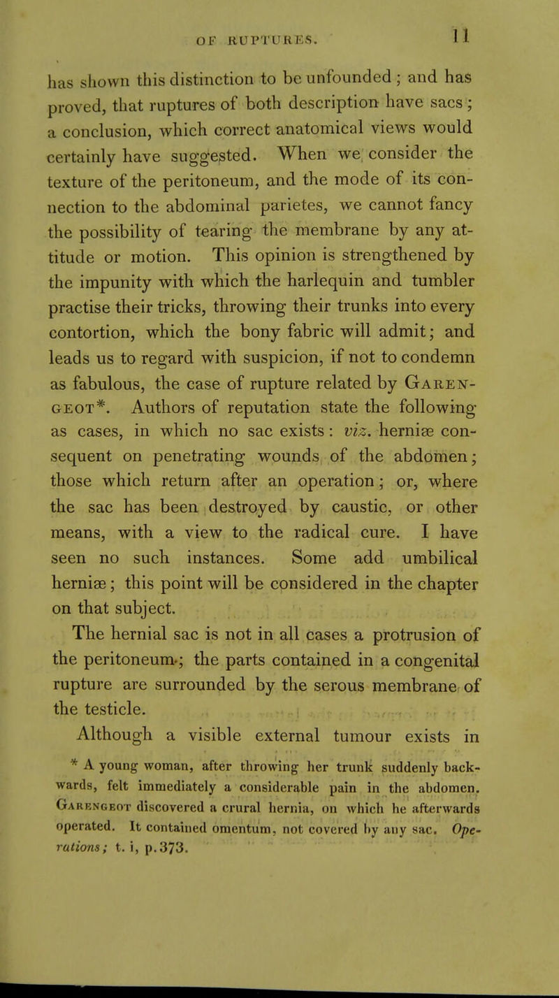 U has shown this distinction to be unfounded ; and has proved, that ruptures of both description have sacs ; a conclusion, which correct anatomical views would certainly have suggested. When we. consider the texture of the peritoneum, and the mode of its con- nection to the abdominal parietes, we cannot fancy the possibility of tearing the membrane by any at- titude or motion. This opinion is strengthened by the impunity with which the harlequin and tumbler practise their tricks, throwing their trunks into every contortion, which the bony fabric will admit; and leads us to regard with suspicion, if not to condemn as fabulous, the case of rupture related by Garen- GEOT*. Authors of reputation state the following as cases, in which no sac exists: viz. hernige con- sequent on penetrating wounds of the abdoinen; those which return after an operation; or, where the sac has been destroyed by caustic, or other means, with a view to the radical cure. I have seen no such, instances. Some add umbilical hernige; this point will be considered in the chapter on that subject. The hernial sac is not in all cases a protrusion of the peritoneum.; the parts contained in a congenital rupture are surrounded by the serous membrane of the testicle. Although a visible external tumour exists in * A young woman, after throwing her trunk suddenly back- wards, felt immediately a considerable pain in the abdomen. Garengeot discovered a crural hernia, on which he afterwards operated. It contained omentum, not covered by any sac. Ope- rations; i. i, p. 373.