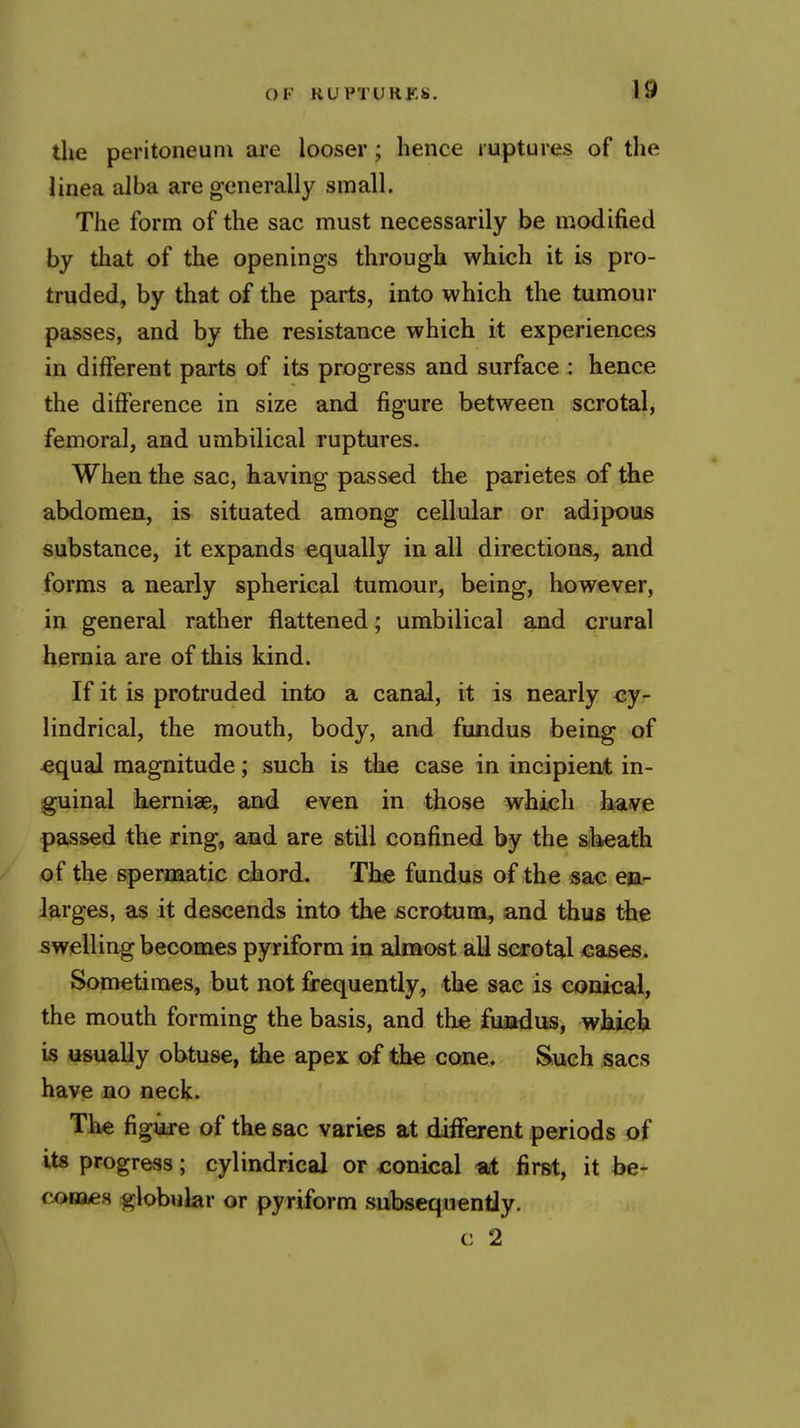 the peritoneum are looser; hence ruptures of the linea alba are generally small. The form of the sac must necessarily be modified by that of the openings through which it is pro- truded, by that of the parts, into which the tumour passes, and by the resistance which it experiences in different parts of its progress and surface : hence the difference in size and figure between scrotal, femoral, and umbilical ruptures. When the sac, having passed the parietes of the abdomen, is situated among cellular or adipous substance, it expands equally in all directions^ and forms a nearly spherical tumour, being, however, in general rather flattened; umbilical and crural hernia are of this kind. If it is protruded into a canal, it is nearly ey- lindrical, the mouth, body, and fundus being of equal magnitude; such is tke case in incipient in- guinal herniae, and even in those which b,^ve passed the ring, and are still confined by the siheath of the spermatic chord. The fundus of the sac en- larges, as it descends into the scrotum, and thus the swelling becomes pyriform in almost all scrotal <;ases. Sometimes, but not frequently, the sac is conical, the mouth forming the basis, and the fuaadus, wkich is usually obtuse, the apex of the cone. Such sacs have no neck. The figuje of the sac varies at different periods of its progress; cylindrical or conical *t first, it he- comen globular or pyriform subsequently. c 2