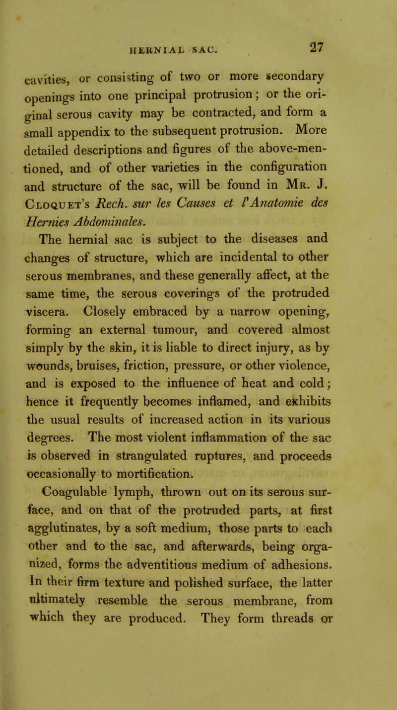 cavities, or consisting of two or more secondary openings into one principal protrusion; or the ori- ginal serous cavity may be contracted, and form a small appendix to the subsequent protrusion. More detailed descriptions and figures of the above-men- tioned, and of other varieties in the configuration and structure of the sac, will be found in Mr. J. Cloquet's Rech. sur les Causes et VAnatomie des Hermes Abdominales. The hernial sac is subject to the diseases and changes of structure, vfhich are incidental to other serous membranes, and these generally affect, at the same time, the serous coverings of the protruded viscera. Closely embraced by a narrow opening, forming an external tumour, and covered almost simply by the skin, it is liable to direct injury, as by wounds, bruises, friction, pressure, or other violence, and is exposed to the influence of heat and cold; hence it frequently becomes inflamed, and exhibits the usual results of increased action in its various degrees. The most violent inflammation of the sac is observed in strangulated ruptures, and proceeds occasionally to mortification. Coagulable lymph, thrown out on its serous sur- face, and on that of the protruded parts, at first agglutinates, by a soft medium, those parts to each other and to the sac, and afterwards, being orga- nized, forms the adventitious medium of adhesions. In their firm texture and polished surface, the latter ultimately resemble the serous membrane, from which they are produced. They form threads or