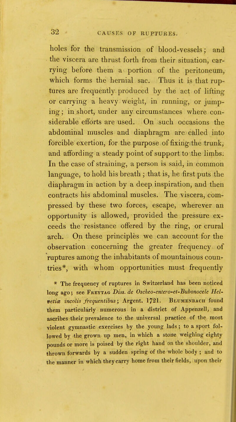 holes for the transmission of blood-vessels; and the viscera are thrast forth from their situation, car- rying before them a portion of the peritoneum, which forms the hernial sac. Thus it is that rup- tures are frequently produced by the act of lifting or carrying a heavy weight, in running, or jump- ing ; in short, under any circumstances where con- siderable efforts are used. On such occasions the abdominal muscles and diaphragm are called into forcible exertion, for the purpose of fixing, the trunk, and affording a steady point of support to the limbs. In the case of straining, a person is said, in common language, to hold his breath ; that is, he first puts the diaphragm in action by a deep inspiration, and then contracts his abdominal muscles. The viscera, com- pressed by these two forces, escape, wherever an opportunity is allowed, provided the pressure ex- ceeds the resistance offered by the ring, or crural arch. On these principles we can account for the observation concerning the greater frequency of ruptures among the inhabitants of mountainous coun- tries*, with whom opportunities must frequently * The frequency of ruptures in Switzerland has been noticed long ago; see Freytag Diss, de Oscheo-entero-et-Bubonocele Hel- vetia incolis frequentibus; Argent. 1721. Blumenbach found them particularly numerous in a district of Appenzellj and ascribes their prevalence to the universal practice of the most violent gymnastic exercises by the young lads; to a sport fol- lowed by the grown up men, in which a storle weighing eighty pounds or more is poised by the right hand on the shoulder, and thrown forwards by a sudden spring of the whole body ; and to the manner in which they carry home from their fields, upon their