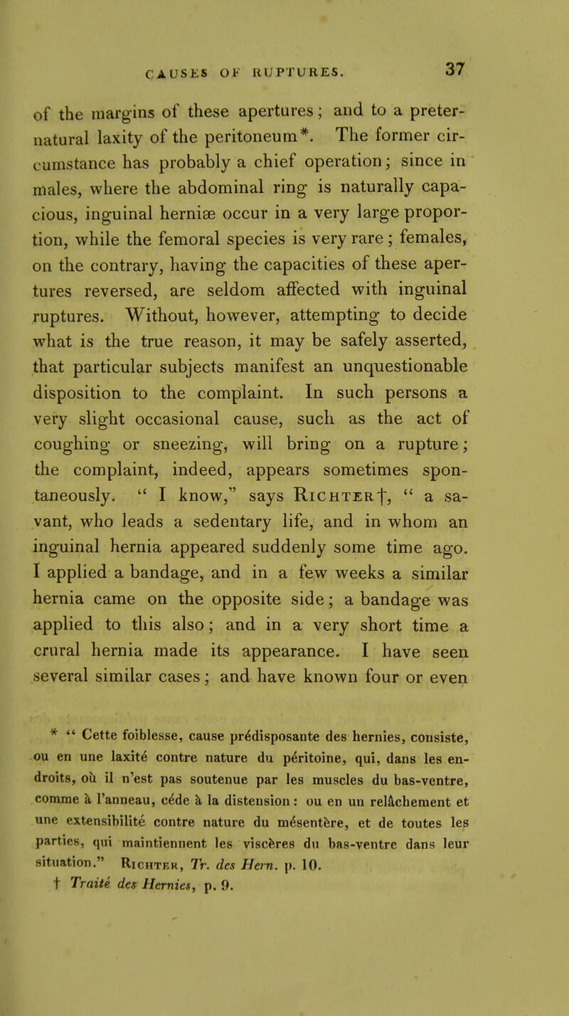 of the margins of these apertures; and to a preter- natural laxity of the peritoneum^. The former cir- cumstance has probably a chief operation; since in males, where the abdominal ring is naturally capa- cious, inguinal hernise occur in a very large propor- tion, while the femoral species is very rare ; females, on the contrary, having the capacities of these aper- tures reversed, are seldom affected with inguinal ruptures. Without, however, attempting to decide what is the true reason, it may be safely asserted, that particular subjects manifest an unquestionable disposition to the complaint. In such persons a very slight occasional cause, such as the act of coughing or sneezing, will bring on a rupture; the complaint, indeed, appears sometimes spon- taneously.  I know, says Richter'}',  a sa- vant, who leads a sedentary life, and in whom an inguinal hernia appeared suddenly some time ago. I applied a bandage, and in a few weeks a similar hernia came on the opposite side; a bandage was applied to this also; and in a very short time a crural hernia made its appearance. I have seen several similar cases; and have known four or even *  Cette foiblesse, cause pr^disposante des hernies, consiste, ou en une laxit^ contre nature du p^ritoine, qui, dans les en- droits, oil il n'est pas soutenue par les muscles du bas-ventre, comme k I'anneau, c^de ^ la distension: ou en un reIS,clieraent et une extensibilite contre nature du m^sentfere, et de toutes les parties, qui maintiennent les viscferes du bas-ventre dans leur situation. Richter, 7r. des Hern. p. 10. t Traite des Hernies, p. 9.