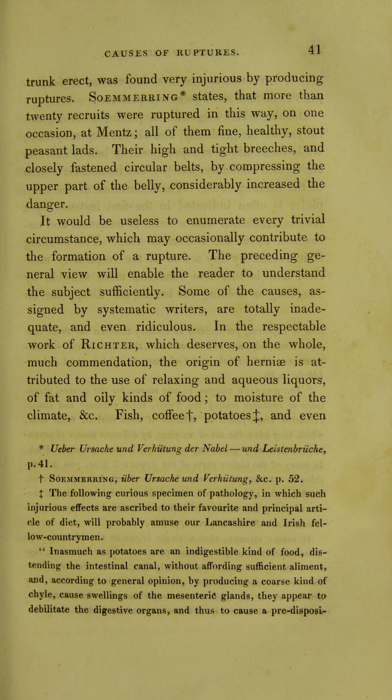 trunk erect, was found very injurious by producing ruptures. Soemmerring* states, that more than twenty recruits were ruptured in this way, on one occasion, at Mentz; all of them fine, healthy, stout peasant lads. Their high and tight breeches, and closely fastened circular belts, by compressing the upper part of the belly, considerably increased the danger. It would be useless to enumerate every trivial circumstance, which may occasionally contribute to the formation of a rupture. The preceding ge- neral view will enable the reader to understand the subject sufficiently. Some of the causes, as- signed by systematic writers, are totally inade- quate, and even ridiculous. In the respectable work of Richter, which deserves, on the whole, much commendation, the origin of herniae is at- tributed to the use of relaxing and aqueous liquors, of fat and oily kinds of food; to moisture of the climate, &c. Fish, coffee t? potatoes J, and even * Ueber Ursache und Verhiitung der Nobel — und Leistenbriiche, p. 41. t SoEMMERRiNG, uber Ursache und Verhiitung, &c. p. 52. X The following curious specimen of pathology, in which such injurious effects are ascribed to their favourite and principal arti- cle of diet, will probably amuse our Lancashire and Irish fel- low-countrymen.  Inasmuch as potatoes are an indigestible kind of food, dis- tending the intestinal canal, without affording sufficient aliment, and, according to general opinion, by producing a coarse kind of chyle, cause swellings of the mesenteric glands, they appear to debilitate the digestive organs, and thus to cause a pre-disposi-