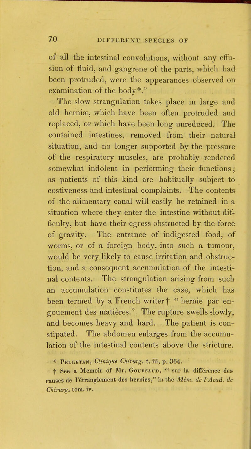 of all the intestinal convolutions, without any eflPu- sion of fluid, and gangrene of the parts, which had been protruded, were the appearances observed on examination of the body*. The slow strangulation takes place in large and old hernise, which have been often protruded and replaced, or which have been long unreduced. The contained intestines, removed from their natural situation, and no longer supported by the pressure of the respiratory muscles, are probably rendered somewhat indolent in performing their functions; as patients of this kind are habitually subject to costiveness and intestinal complaints. The contents of the alimentary canal will easily be retained in a situation where they enter the intestine without dif- ficulty, but have their egress obstructed by the force of gravity. The entrance of indigested food, of worms, or of a foreign body, into such a tumour, would be very likely to cause irritation and obstruc- tion, and a consequent accumulation of the intesti- nal contents. The strangulation arising from such an accumulation constitutes the case, which has been termed by a French writer f *' hernie par en- gouement des matieres. The rupture swells slowly, and becomes heavy and hard. The patient is con- stipated. The abdomen enlarges from the accumu- lation of the intestinal contents above the stricture. * pEiiLETAN, Clinique Chirurg. t. iii, p. 364. ■\ See a Memoir of Mr. Goursaud,  sur la difference des causes de r^tranglement des hernies, in the Mhn. de VAcad. de Chirurg, torn. iv.