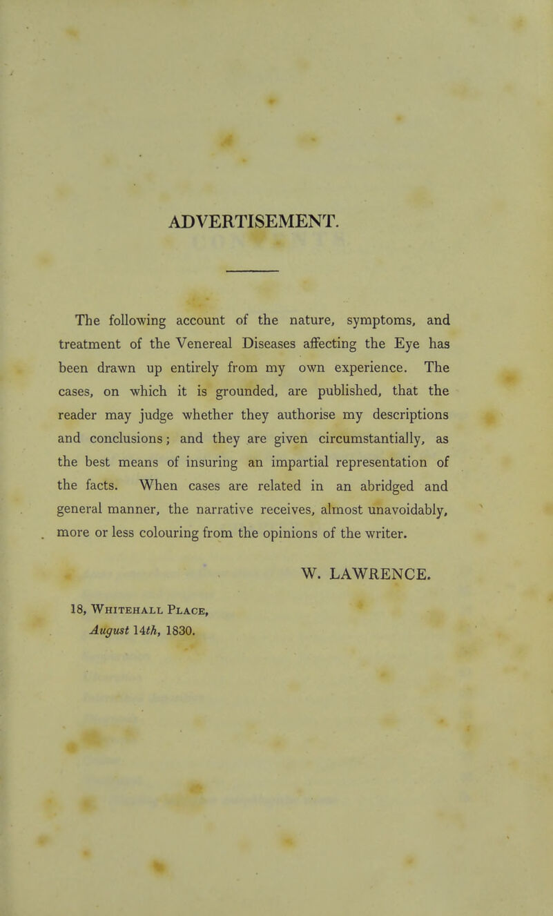 ADVERTISEMENT. The following account of the nature, symptoms, and treatment of the Venereal Diseases aflfecting the Eye has been drawn up entirely from my own experience. The cases, on which it is grounded, are published, that the reader may judge whether they authorise my descriptions and conclusions; and they are given circumstantially, as the best means of insuring an impartial representation of the facts. When cases are related in an abridged and general manner, the narrative receives, almost unavoidably, more or less colouring from the opinions of the writer. W. LAWRENCE. 18, Whitehall Place, August lith, 1830.