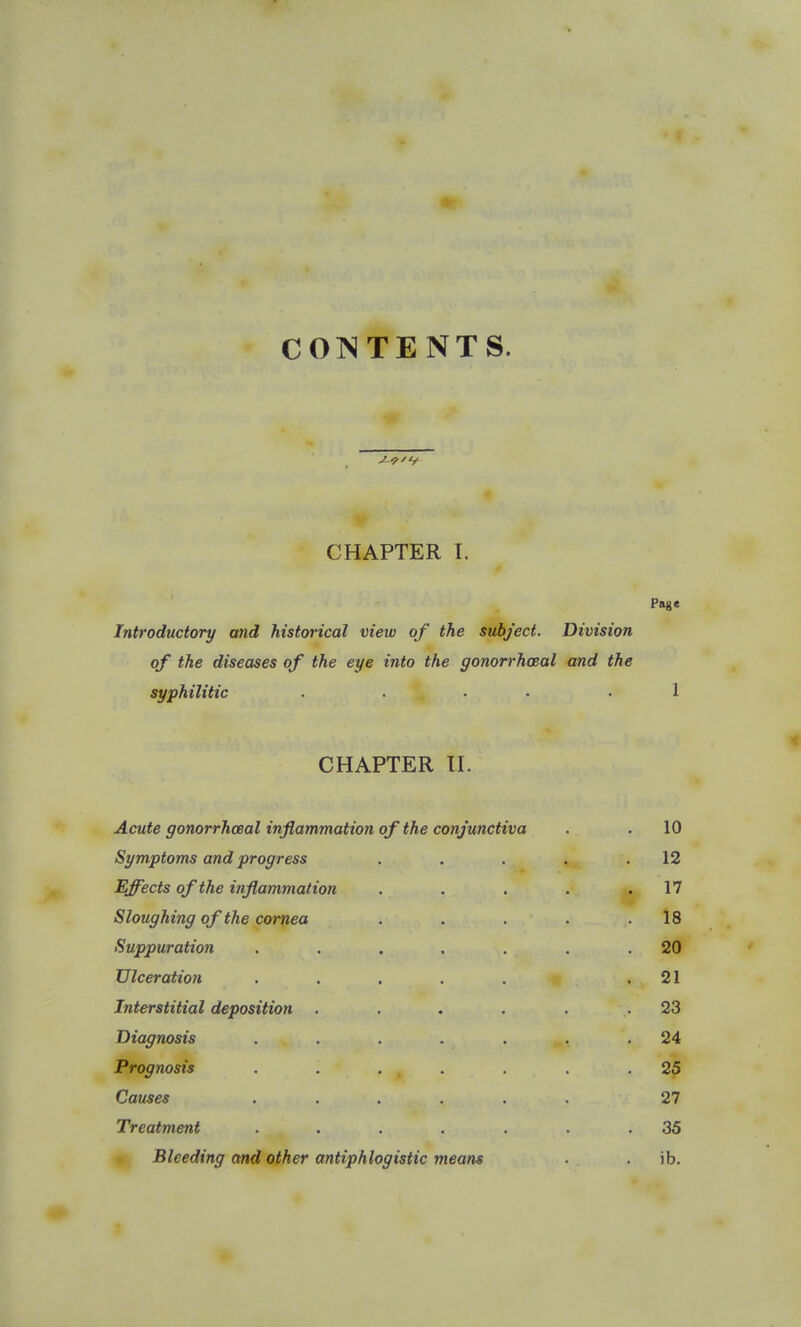 COISTENTS. CHAPTER I. Pag« Introductory and historical view of the subject. Division of the diseases of the eye into the gonorrhceal and the syphilitic . • ■ .1 CHAPTER H. Acute gonorrhceal inflammation of the conjunctiva . . 10 Symptoms and progress . . . . .12 Effects of the inflammation . . . . .17 Sloughing of the cornea . . . . .18 Suppuration . . . . . . .20 Ulceration ..... .21 Interstitial deposition . . . . . .23 Diagnosis . . , . . ,., .24 Prognosis . . . , . . . .25 Causes ...... 27 Treatment . . . . . . .35 Bleeding and other antiphlogistic means . . ib.