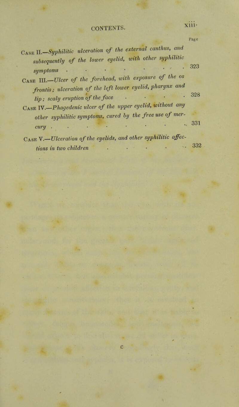 Page Case ll.Syphilitic ulceration of the external canthus, and subsequently of the lower eyelid, with other syphilitic symptoms Case III.—l7/ccr of the forehead, ivith exposure of the as front is: ulceration of the left lower eyelid, pharynx and lip; scaly eruption of the face . • • • Case IV.—Phagedenic ulcer of the upper eyelid, without any other syphilitic symptoms, cured by the free use of mer- cury Case Y.—Ulceration of the eyelids, and other syphilitic affec- tions in two children . . • • • 323 328 331 c 1