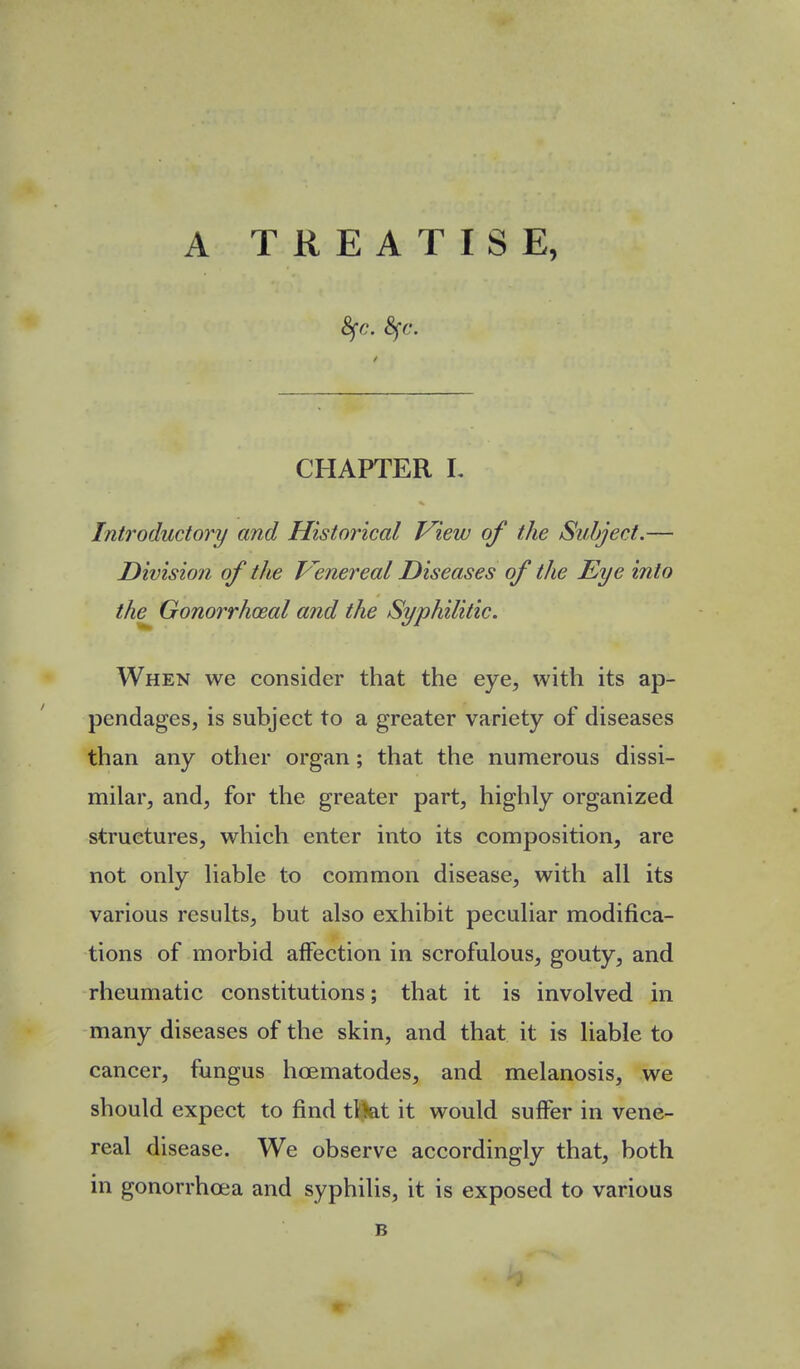 A TREATISE, CHAPTER L Introductory and Historical View of the Subject.— Division of the P^enereal Diseases of the Eye into the^ Gonorrhceal and the Syphilitic. When we consider that the eye, with its ap- pendages, is subject to a greater variety of diseases than any other organ; that the numerous dissi- milar, and, for the greater part, highly organized structures, which enter into its composition, are not only liable to common disease, with all its various results, but also exhibit peculiar modifica- tions of morbid affection in scrofulous, gouty, and rheumatic constitutions; that it is involved in many diseases of the skin, and that it is liable to cancer, fungus hcematodes, and melanosis, we should expect to find ttkt it would suifer in vene- real disease. We observe accordingly that, both in gonorrhoea and syphilis, it is exposed to various