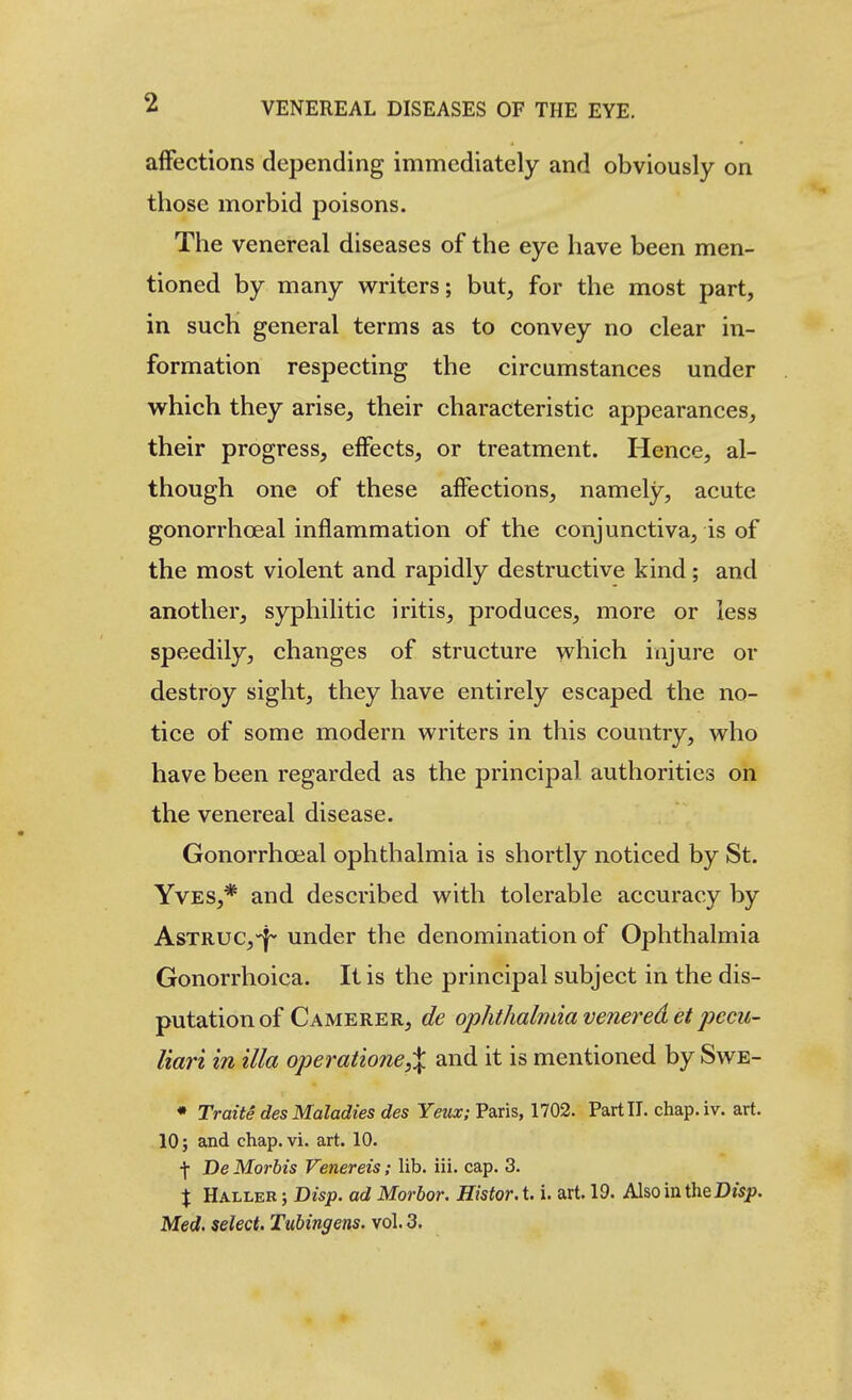 affections depending immediately and obviously on those morbid poisons. The venereal diseases of the eye have been men- tioned by many writers; but, for the most part, in such general terms as to convey no clear in- formation respecting the circumstances under which they arise, their characteristic appearances, their progress, effects, or treatment. Hence, al- though one of these affections, namely, acute gonorrhoeal inflammation of the conjunctiva, is of the most violent and rapidly destructive kind; and another, syphilitic iritis, produces, more or less speedily, changes of structure which injure or destroy sight, they have entirely escaped the no- tice of some modern writers in this country, who have been regarded as the principal authorities on the venereal disease. Gonorrhoeal ophthalmia is shortly noticed by St. Yves,* and described with tolerable accuracy by AsTRUC,-^ under the denomination of Ophthalmia Gonorrhoica. It is the principal subject in the dis- putation of Camerer, de ophthalmia venered et pccu- liari in ilia operatione,X and it is mentioned by Swe- • Traits des Maladies des Yeux; Paris, 1702. Part IT. chap.iv. art. 10; and chap. vi. art. 10. f De Morbis Venereis; lib. iii. cap. 3. X Haller ; Bisp. ad Morbor. Histor. t. i. art. 19. Also in theDisp. Med. select, Tubingens. vol. 3.