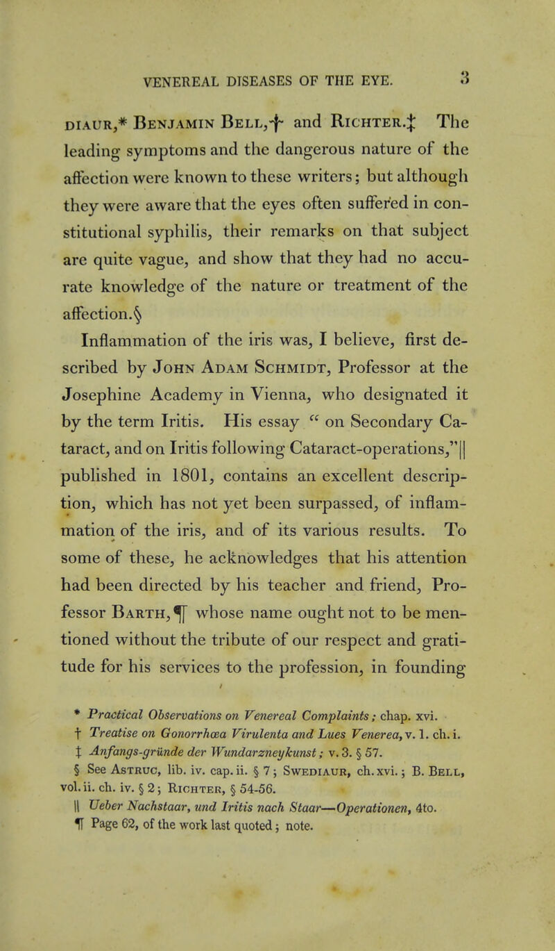 DiAUR,* Benjamin BELLj-f- and Richter.J The leading symptoms and the dangerous nature of the affection were known to these writers; but although they were aware that the eyes often suffered in con- stitutional syphilis, their remarks on that subject are quite vague, and show that they had no accu- rate knowledge of the nature or treatment of the affection.'^ Inflammation of the iris was, I believe, first de- scribed by John Adam Schmidt, Professor at the Josephine Academy in Vienna, who designated it by the term Iritis. His essay  on Secondary Ca- taract, and on Iritis following Cataract-operations, || published in 1801, contains an excellent descrip- tion, which has not yet been surpassed, of inflam- mation of the iris, and of its various results. To some of these, he acknowledges that his attention had been directed by his teacher and friend. Pro- fessor Barth,^ whose name ought not to be men- tioned without the tribute of our respect and grati- tude for his services to the profession, in founding * Practical Observations on Venereal Complaints; chap. xvi. t Treatise on Gonorrhoea Virulenta and Lues Venerea, v. 1. ch. i. X Anfangs-grunde der Wundarzneykunst; v. 3, § 57. § See AsTRUc, lib. iv. cap. ii. § 7; Swediaur, ch.xvi. 5 B. Bell, vol.ii. ch. iv. § 2; Riohter, § 54-56. II Veher Nachstaar, und Iritis nach Staar—Operationen, 4to. If Page 62, of the work last quoted; note.