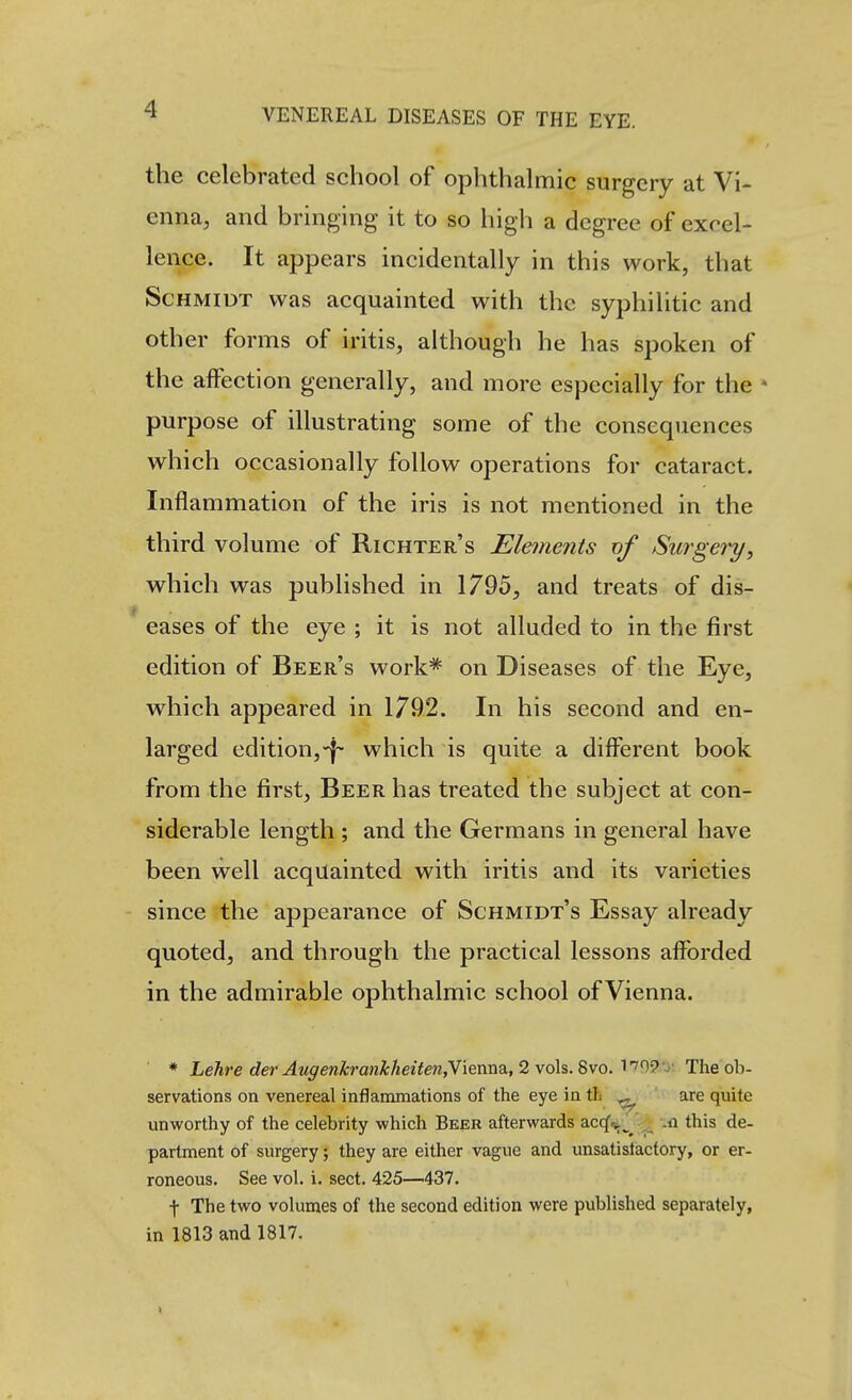 the celebrated school of ophthalmic surgery at Vi- enna, and bringing it to so high a degree of excel- lence. It appears incidentally in this work, that Schmidt was acquainted with the syphilitic and other forms of iritis, although he has spoken of the affection generally, and more especially for the * purpose of illustrating some of the consequences which occasionally follow operations for cataract. Inflammation of the iris is not mentioned in the third volume of Richter's Elements nf Surgery, which was published in 1795, and treats of dis- eases of the eye ; it is not alluded to in the first edition of Beer's work* on Diseases of the Eye, which appeared in 1792. In his second and en- larged edition,-f- which is quite a different book from the first. Beer has treated the subject at con- siderable length ; and the Germans in general have been well acquainted with iritis and its varieties since the appearance of Schmidt's Essay already quoted, and through the practical lessons afforded in the admirable ophthalmic school of Vienna. ■ * Lehre der AugenkranJcheiten,Y\emi2L,2vo\%.^vo.'^'^^9'y. The ob- servations on venereal inflammations of the eye in tL ^ ' are quite unworthy of the celebrity which Beer afterwards accf^^^^^ .n this de- partment of surgery; they are either vague and unsatisfactory, or er- roneous. See vol. i. sect. 425—437. f The two volumes of the second edition were published separately, in 1813 and 1817.