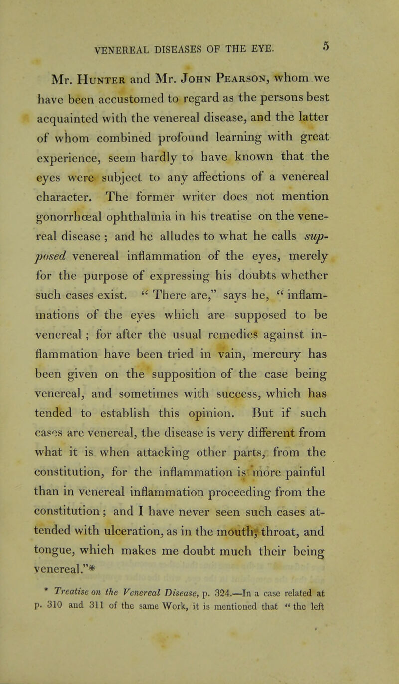 Mr. Hunter and Mr. John Pearson, whom we have been accustomed to regard as the persons best acquainted with the venereal disease, and the latter of whom combined profound learning with great experience, seem hardly to have known that the eyes were subject to any affections of a venereal character. The former writer does not mention gonorrhoeal ophthalmia in his treatise on the vene- real disease ; and he alludes to what he calls sup- pased venereal inflammation of the eyes, merely for the purpose of expressing his doubts whether such cases exist.  There are, says he,  inflam- mations of the eyes which are supposed to be venereal; for after the usual remedies against in- flammation have been tried in vain, mercury has been given on the supposition of the case being venereal, and sometimes with success, which has tended to establish this opinion. But if such cases are venereal, the disease is very different from what it is when attacking other parts, from the constitution, for the inflammation is more painful than in venereal inflammation proceeding from the constitution; and I have never seen such cases at- tended with ulceration, as in the moutfi* throat, and tongue, which makes me doubt much their being venereal.* * Treatise on the Venereal Disease, p. 324.—In a case related at p. 310 aud 311 of the same Work, it is mentioned that the left