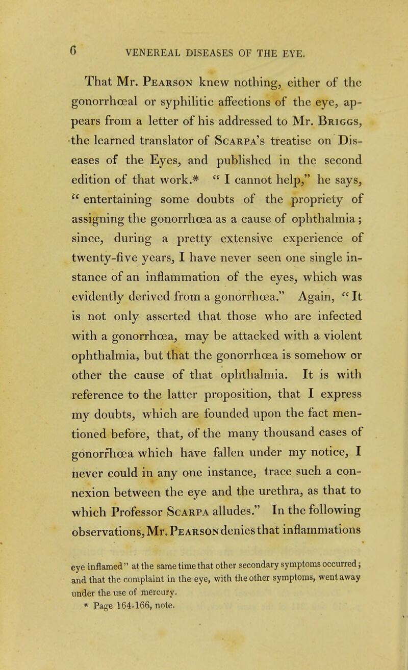 That Mr. Pearson knew nothing, cither of the gonorrhceal or syphiUtic affections of the eye, ap- pears from a letter of his addressed to Mr. Briggs, •the learned translator of Scarpa's treatise on Dis- eases of the Eyes, and published in the second edition of that work.*  I cannot help, he says,  entertaining some doubts of the propriety of assigning the gonorrhoea as a cause of ophthalmia; since, during a pretty extensive experience of twenty-five years, I have never seen one single in- stance of an inflammation of the eyes, which was evidently derived from a gonorrhoea. Again,  It is not only asserted that those who are infected with a gonorrhoea, may be attacked with a violent ophthalmia, but that the gonorrhoea is somehow or other the cause of that ophthalmia. It is with reference to the latter proposition, that I express my doubts, which are founded upon the fact men- tioned before, that, of the many thousand cases of gonorrhoea which have fallen under my notice, I never could in any one instance, trace such a con- nexion between the eye and the urethra, as that to which Professor Scarpa alludes. In the following observations, Mr. Pearson denies that inflammations eye inflamed at the same time that other secondary symptoms occurred; and that the complaint in the eye, with the other symptoms, went away imder the use of mercury. * Page 164-166, note.