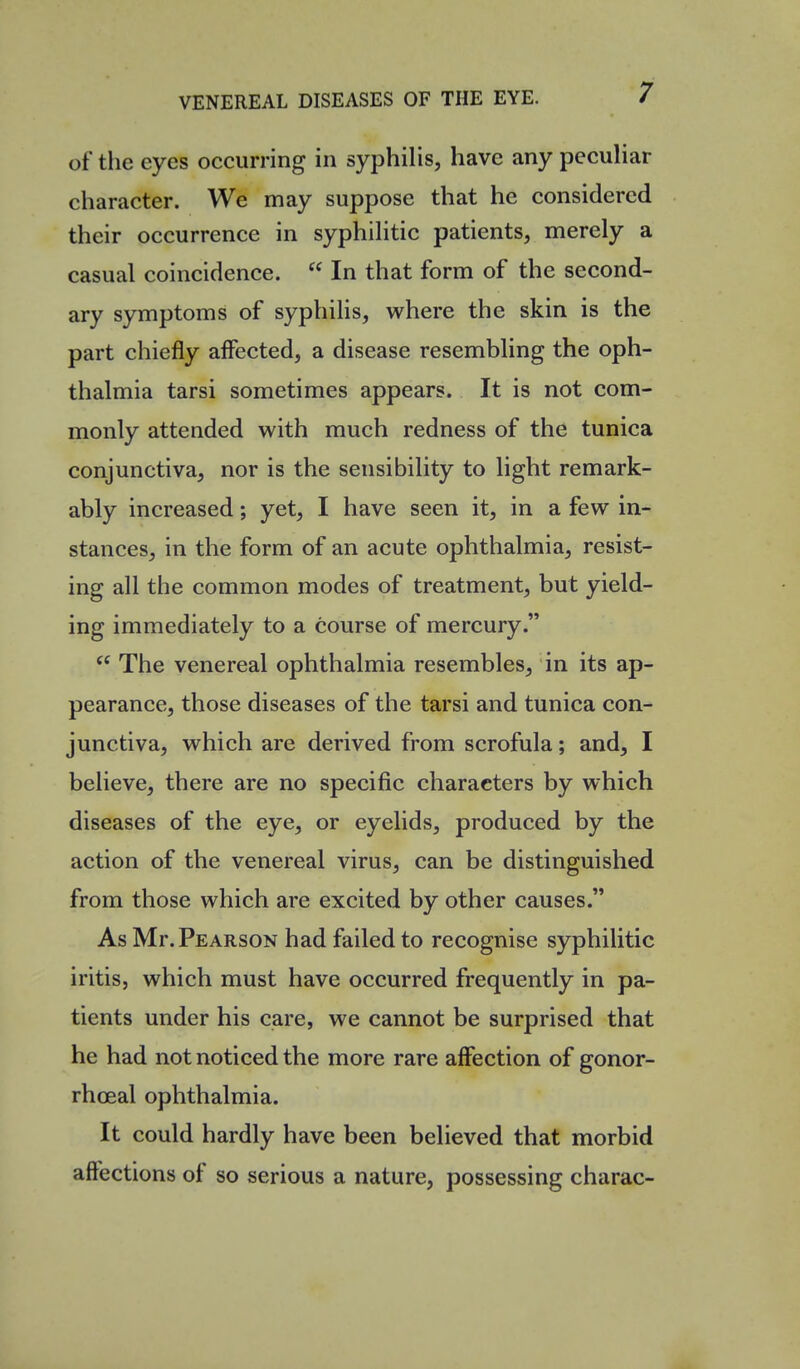 of the eyes occurring in syphilis, have any peculiar character. We may suppose that he considered their occurrence in syphilitic patients, merely a casual coincidence.  In that form of the second- ary symptoms of syphilis, where the skin is the part chiefly affected, a disease resembling the oph- thalmia tarsi sometimes appears. It is not com- monly attended with much redness of the tunica conjunctiva, nor is the sensibility to light remark- ably increased; yet, I have seen it, in a few in- stances, in the form of an acute ophthalmia, resist- ing all the common modes of treatment, but yield- ing immediately to a course of mercury.  The venereal ophthalmia resembles, in its ap- pearance, those diseases of the tarsi and tunica con- junctiva, which are derived from scrofula; and, I believe, there are no specific characters by which diseases of the eye, or eyelids, produced by the action of the venereal virus, can be distinguished from those which are excited by other causes. As Mr. Pearson had failed to recognise syphilitic iritis, which must have occurred frequently in pa- tients under his care, we cannot be surprised that he had not noticed the more rare affection of gonor- rhoeal ophthalmia. It could hardly have been believed that morbid affections of so serious a nature, possessing charac-