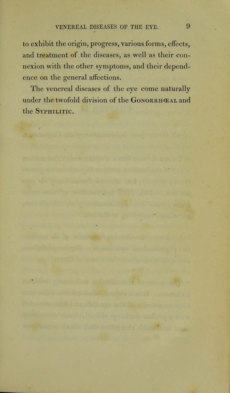 to exhibit the origin, progress, various forms, effects, and treatment of the diseases, as well as their con- nexion with the other symptoms, and their depend- ence on the general affections. The venereal diseases of the eye come naturally under the twofold division of the Gonorrhceal and the Syphilitic.